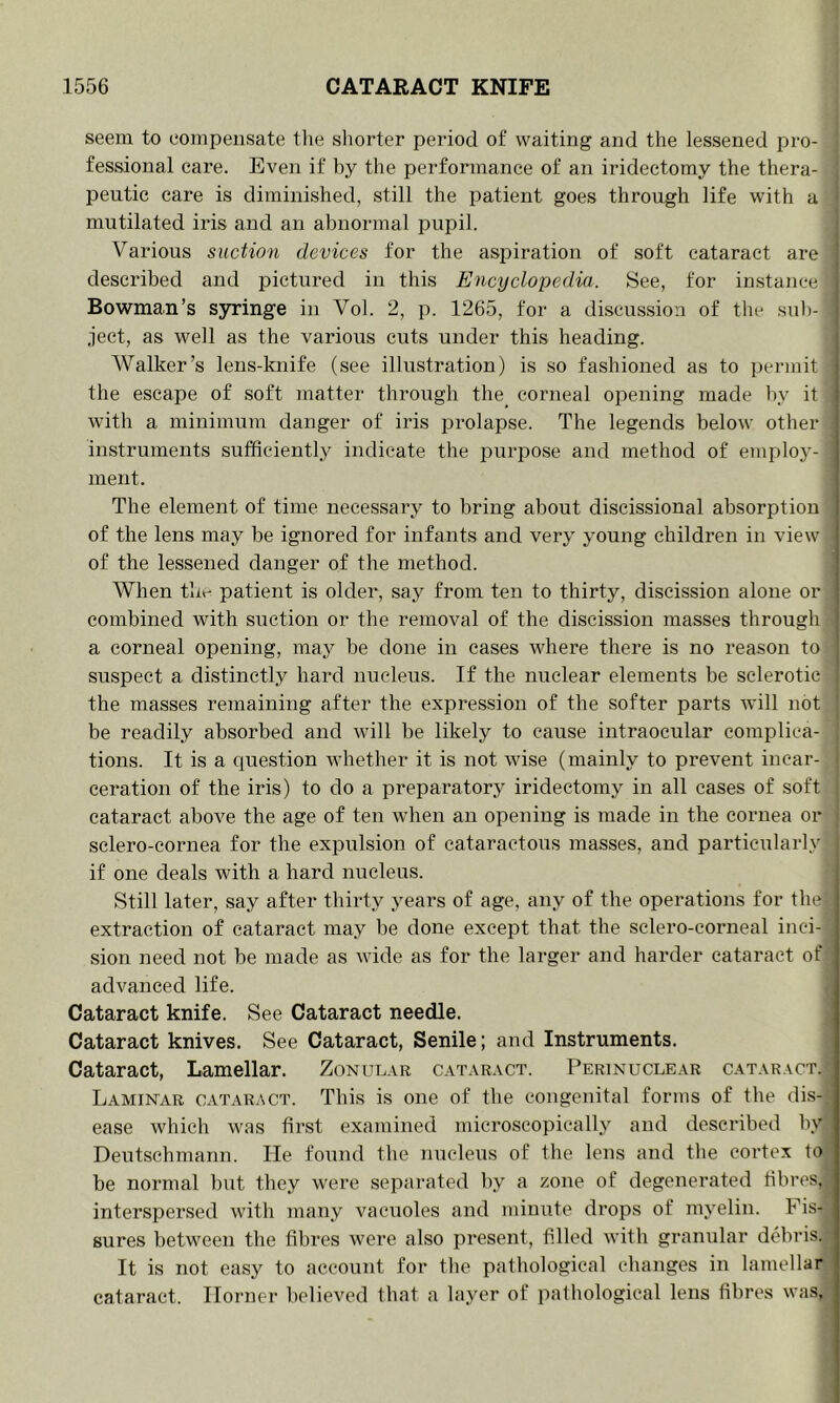seem to eompensate tlie shorter period of waiting and the lessened pro- ! fessional care. Even if by the performance of an iridectomy the thera- peutic care is diminished, still the patient goes through life with a mutilated iris and an abnormal pupil. Various suction devices for the aspiration of soft cataract are described and pictured in this Encyclopedia. See, for instance Bowman’s syringe in Vol. 2, p. 1265, for a discussion of the sub- ject, as well as the various cuts under this heading. Walker’s lens-knife (see illustration) is so fashioned as to permit the escape of soft matter through the_ corneal opening made by it with a minimum danger of iris prolapse. The legends below other instruments sufficiently indicate the purpose and method of employ- ment. The element of time necessary to bring about discissional absorption of the lens may be ignored for infants and very young children in view of the lessened danger of the method. ’ When thr- patient is older, say from ten to thirty, discission alone or combined with suction or the removal of the discission masses through a corneal opening, may be done in cases where there is no reason to suspect a distinctly hard nucleus. If the nuclear elements be sclerotic the masses remaining after the expression of the softer parts will not be readily absorbed and will be likely to cause intraocular complica- tions. It is a question whether it is not wise (mainly to prevent incar- ceration of the iris) to do a preparatory iridectomy in all cases of soft cataract above the age of ten when an opening is made in the cornea or sclero-cornea for the expulsion of cataractous masses, and particularly if one deals with a hard nucleus. Still later, say after thirty years of age, any of the operations for the) extraction of cataract may be done except that the sclero-corneal inci- , sion need not be made as wide as for the larger and harder cataract of advanced life. Cataract knife. See Cataract needle. Cataract knives. See Cataract, Senile; and Instruments. Cataract, Lamellar. Zonular cataract. Perinuclear cataract. Laminar cataract. This is one of the congenital forms of the dis-'; ease which was first examined microscopically and described by Deutschmann. He found the nucleus of the lens and the cortex to: be normal but they were separated by a zone of degenerated fibres,;^ interspersed with many vacuoles and minute drops of myelin. Fis- sures between the fibres were also present, filled with granular debris. It is not easy to account for the pathological changes in lamellar cataract. Horner believed that a layer of patliologieal lens fibres was.