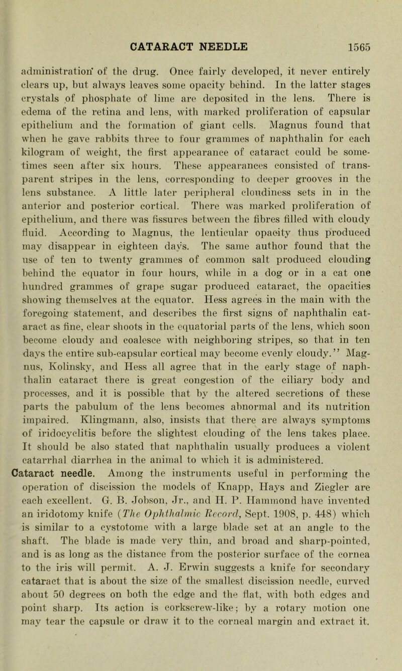 administration of the drug. Once fairly developed, it never entirely clears up, bi;t always leaves some opacity behind. In the latter stages crystals of phosphate of lime are deposited in the lens. There is edema of the retina and lens, with marked proliferation of capsular epithelium and the formation of giant cells. Magnus found that when he gave rabbits three to four grammes of naphthalin for each kilogram of weight, the first appearance of cataract could be some- times seen after six hours. These appearances con.sisted of trans- parent stripes in the lens, corresponding to deeper grooves in the lens substance. A little later perii)lieral cloudiness sets in in the anterior and posterior cortical. There was marked proliferation of epithelium, and there was fissures between the fibres filled with cloudy fluid. According fo IMagnus, the lenticular opacity thus produced may disappear in eighteen days. The same author found that the use of ten to twenty grammes of common salt produced clouding l)ehind the equator in four hours, while in a dog or in a cat one luindred grammes of grape sugar produced cataract, the opacities showing themselves at the equator. Hess agrees in the main with the foregoing statement, and describes the first signs of naphthalin cat- aract as fine, clear shoofs in fhe cquaforial parts of the lens, which soon become cloudy and coalesce with neighboring stripes, so that in ten days the entire sub-capsular cortical may become evenly cloudy.” Mag- nus, Kolinsky, and Hess all agree that in the early stage of naph- thalin cataract there is great congestion of the ciliary body and processes, and it is possible that by the altered secretions of these parts the pabulum of the lens becomes abnormal and its nutrition impaired. Klingmann, also, insists that there are always symptoms of iridocyclitis before the slightest clouding of the lens takes place. It should be also stated that naphthalin usually produces a violent catarrhal diarrhea in the animal to which it is administered. Cataract needle. Among the instruments useful in performing the operation of discission the models of Knapp, Hays and Ziegler are each excellent. G. B. Jobson, Jr., and H. P. Hammond have invented an iridotomy knife {The Ophthalmic Ih’cord, Sept. 1908, p. 448) which is similar to a cystotome with a large blade set at an angle to the shaft. The blade is made very thin, and l)road and sharp-pointed, and is as long as the distance from the posterior surface of the cornea to the iris will permit. A. J. Erwin suggests a knife for secondary cataract that is about the size of the smallest discission needle, curved about 50 degrees on both the edge and the Hat, with both edges and point sharp. Its action is corkscrew-like; by a rotary motion one may tear the capsule or draw it to the corneal margin and extract it.