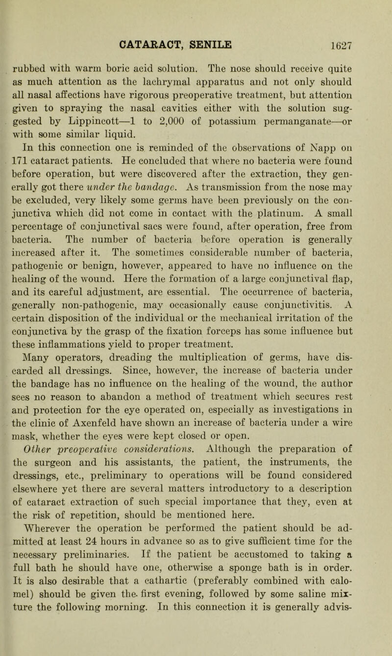 rubbed with warm boric acid solution. The nose should receive quite as much attention as the lachrymal apparatus and not only should all nasal affections have rigorous preoperative treatment, but attention given to spraying the nasal cavities either with the solution sug- gested by Lippincott—1 to 2,000 of potassium permanganate—or with some similar liquid. In this connection one is reminded of the observations of Napp on 171 cataract patients. He concluded that where no bacteria were found before operation, but were discovered after the extraction, they gen- erally got there under the bandage. As transmission from the nose may be excluded, very likely some germs have been previously on the con- junctiva which did not come in contact with the platinum. A small percentage of conjunctival sacs were found, after operation, free from bacteria. The number of bacteria before operation is generally increased after it. The sometimes considerable number of bacteria, pathogenic or benign, however, appeared to have no influence on the healing of the wound. Here the formation of a large conjunctival flap, and its careful adjustment, are essential. The occurrence of bacteria, generally non-pathogenic, may occasionally cause conjunctivitis. A certain disposition of the individual or the mechanical irritation of the conjunctiva by the grasp of the fixation forceps has some influence but these inflammations yield to proper treatment. Many operators, dreading the multiplication of germs, have dis- carded all dressings. Since, however, the increase of bacteria under the bandage has no influence on the healing of the wound, the author sees no reason to abandon a method of treatment which secures rest and protection for the eye operated on, especially as investigations in the clinic of Axenfeld have shown an increase of bacteria under a wire mask, whether the eyes were kept closed or open. Other 'preoperative considerations. Although the preparation of the surgeon and his assistants, the patient, the instimments, the dressings, etc., preliminary to operations will be found considered elsewhere yet there are several matters introductory to a description of cataract extraction of such special importance that they, even at the risk of repetition, should be mentioned here. Wherever the operation be performed the patient should be ad- mitted at least 24 hours in advance so as to give sufficient time for the necessary preliminaries. If the patient be accustomed to taking a full bath he should have one, otherwise a sponge bath is in order. It is also desirable that a cathartic (preferably combined with calo- mel) should be given the- first evening, followed by some saline mix- ture the following morning. In this connection it is generally ad vis-