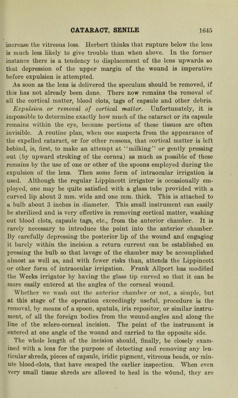 increase the vitreous loss. Herbert thinks that rupture below the lens is much less likely to give trouble than when above. In the former instance there is a tendency to displacement of the lens upwards so that depression of the upper margin of the wound is imperative before expulsion is attempted. As soon as the lens is delivered the speculum should be removed, if this has not already been done. There now remains the removal of all the cortical matter, blood clots, tags of capsule and other debris. Expulsion or removal of cortical matter. Unfortunately, it is impossible to determine exactly how much of the cataract or its capsule remains within tlie eye, because portions of these tissues are often invisible. A routine plan, when one suspects from the appearance of the expelled cataract, or for other reasons, that cortical matter is left behind, is, first, to make an attempt at ‘‘milking” or gently pressing out (by upward stroking of the cornea) as much as possible of these remains by the use of one or other of the spoons employed during the expulsion of the lens. Then some form of intraocular irrigation is used. Although the regular Lippincott irrigator is occasionally em- ployed, one may be quite satisfied with a glass tube provided with a curved lip about 3 mm. wide and one mm. thick. This is attached to a bulb about 3 inches in diameter. This small instrument can easily be sterilized and is very effective in removing cortical matter, washing out blood clots, capsule tags, etc., from the anterior chamber. It is rarely necessary to introduce the point into the anterior chamber. By cai'efully depressing the posterior lip of the wound and engaging it barely within the incision a return current can be established on pressing the bulb so that lavage of the chamber may be accomplished almost as well as, and with fewer risks than, attends the Lippincott or other form of intraocular irrigation. Frank Allport has modified the Weeks irrigator by having the glass tip curved so that it can be more easily entered at the angles of the corneal wound. Whether we wash out the anterior chamber or not, a simple, but at this stage of the operation exceedingly useful, procedure is the removal, by means of a spoon, spatula, iris repositor, or similar instru- ment, of all the foreign bodies from the wound-angles and along the line of the sclero-corneal incision. The point of the instrument is entered at one angle of the wound and carried to the opposite side. The whole length of the incision should, finally, be closely exam- ined with a lens for the purpose of detecting and removing any len- ticular shreds, pieces of capsule, iridic pigment, vitreous beads, or min- ute blood-clots, that have escaped the earlier inspection. When even very small tissue shreds are allowed to heal in the wound, they are