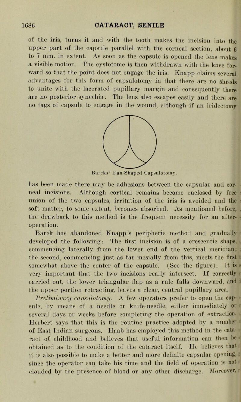 of the iris, turns it iiiul with the tooth makes tlie incision into the upper part of the capsnle parallel with the corneal section, about 6 to 7 mm. in extent. As soon as tlie capsule is opened the lens makes a visible motion. The cystotome is then withdrawn with the knee for- ward so tiiat the point does not engage the iris. Knapp claims several atlvanlages for this form of capsulotomy in that there are no shreds to unite with the lacerated pupillary margin and consequently there are no posterior s.ynecliia*. The lens also esi^apes easily and there are no tags of capsnle to engage in the wound, although if an iridectomy Hiii eks ’ Fan-Shaped Capsulotomy. has been made there may be adhesions between the capsular and cor- neal incisions. Although cortical remains become enclosed by free ttnion of the two capsules, irritation of the iris is avoided and the soft matter, to some extent, becomes absorbed. As mentioned before, the drawback to this method is the frequent necessity for an after- operation. Barck has abandoned Knapp’s peripheric method and gradually developed the following: The first incision is of a crescentic shape, commencing laterally from the lower end of the vertical meridian; the second, commencing just as far mesially from this, meets the first somewhat above the center of the capsule. (See the figure). It is very important that the two incisions really intersect. If correctly carried out, the lower triangular flap as a rule falls downward, and the upper portion retracting, leaves a clear, central pupillary area. PreUminary raosidotoniy. A few operators prefer to open the cap- sule, by means of a needle or knife-needle, either immediately or sevei'al days or weeks before completing the operation of extraction. Herbert says that this is the routine practice adopted by a number of Bast Indian surgeons. Ilaab has emploj’ed this method in the cata- ract of childhood and believes that useful information can then he obtained as to the coiulition of the cataract itself. He l)elieves that it is also possible to make a better and more definite capsular opening, since the operator can take his time and the Held of oi^eration is not clouded by the pi’esence of blood or any other discharge. iMoreover,