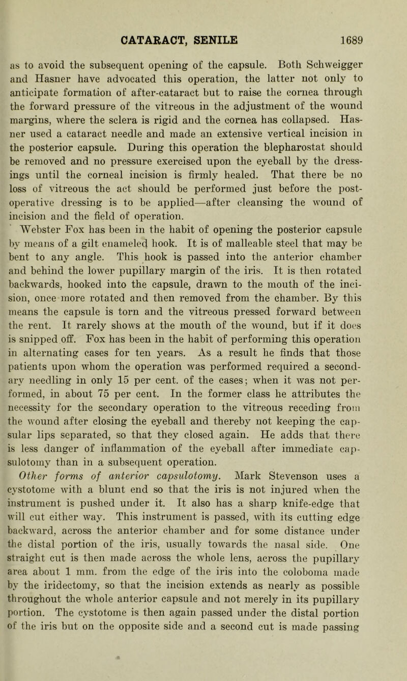 as to avoid the subsequent opening of the capsule. Both Schweigger and Hasner have advocated this opex’ation, the latter not only to anticipate formation of after-cataract but to raise the coniea through the forward pressure of the vitreous in the adjustment of the wound margins, where the sclera is rigid and the cornea has collapsed. Has- ner used a cataract needle and made an extensive vertical incision in the posterior capsule. During this operation the blepharostat should be removed and no pressure exercised upon the eyeball by the dress- ings until the corneal incision is firmly healed. That there be no loss of vitreous the act should be performed just before the post- operative dressing is to be applied—after cleansing the wound of incision and the field of operation. Webster Fox has been in the habit of opening the posterior capsule by means of a gilt enameled hook. It is of malleable steel that may be bent to any angle. This hook is passed into the anterior chamber and behind the lower pupillary margin of the iris. It is then rotated backwards, hooked into the capsule, drawn to the mouth of the inci- sion, once more rotated and then removed from the chamber. By this means the capsule is torn and the vitreous pressed forward between the rent. It rarely shows at the mouth of the wound, but if it does is snipped off. Fox has been in the habit of performing this operation in alternating cases for ten years. As a result he finds that those patients upon whom the operation was performed required a second- ary needling in only 15 per cent, of the cases; when it was not per- formed, in about 75 per cent. In the former class he attributes the necessity for the secondary operation to the vitreous receding from the wound after closing the eyeball and thereby not keeping the cap- sular lips separated, so that they closed again. He adds that there is less danger of inflammation of the eyeball after immediate caji- sulotomy than in a subsequent operation. Other foi'ms of anterior capsulotomy. Mark Stevenson uses a eystotome with a blunt end so that the iris is not injured when the instrument is pushed under it. It also has a sharp knife-edge that will cut either way. This instrument is passed, with its cutting edge backward, across the anterior chamber and for some distance under the distal portion of the iris, usually towards the nasal side. One straight cut is then made aci'oss the whole lens, across the pupillary area about 1 mm. from the edge of the iris into the coloboma made by the iridectomy, so that the incision extends as nearly as possible throughout the whole anterior capsule and not merely in its pupillary portion. The eystotome is then again passed under the distal portion of the iris but on the opposite side and a second cut is made passing