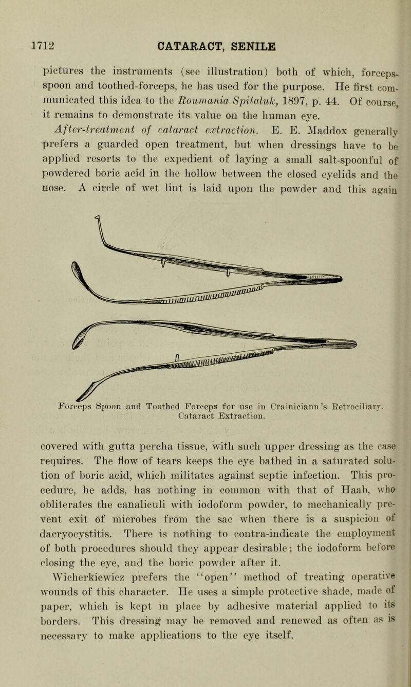 pictures the instruments (see illustration) both of which, forceps- spoon and toothed-foreeps, he has used for the purpose. He first com- municated this idea to the Rouniania Hpikdiik, 1897, p. 44. Of course, it remains to demonstrate its value on the human eye. After-treatment of cataract extraction. E. E. Maddox generally prefers a guarded open treatment, hut when dressings have to be applied resorts to the expedient of laying a small salt-spoonful of powdered boric acid in the hollow between the closed eyelids and the nose. A circle of wet lint is laid upon the powder and this again Forceps Sjiooii and Toothed Forceps for use in Crainiciann’s Eetrociliary. Cataract Extraction. covered with gutta percha tissue, with such upper dressing as the case requires. The flow of tears keeps the e.ye bathed in a saturated solu- tion of boric acid, which militates against septic infection. This pro- cedure, he adds, has nothing in common with that of Haab, who obliterates the canalicxdi with iodoform powder, to mechanically pre- vent exit of microbes from tbe sac when there is a suspicion of dacryocystitis. There is nothing to contra-indicate the employment of both procedures should they appear desirable; the iodoform before closing the eye, and the boric jxowder after it. Wicherkiewicz prefers tbe “open” method of treating operative wounds of this character. He uses a simple protective shade, made of paper, which is kept in place by adhesive material applied to its borders. This dressing may be removed and renewed as often as is necessary to make applications to the eye itself.