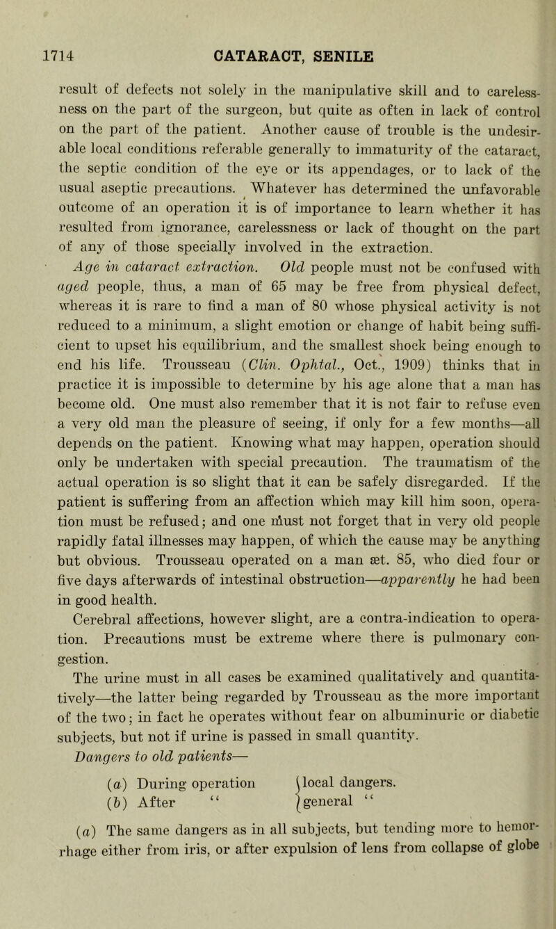 result of defects not solely in the manipulative skill and to careless- ness on the part of the surgeon, but quite as often in lack of control on the part of the patient. Another cause of trouble is the undesir- able local conditions referable generally to immaturity of the cataract, the septic condition of the eye or its appendages, or to lack of the usual aseptic precautions. Whatever has determined the unfavorable outcome of an operation it is of importance to learn whether it has resulted from ignorance, carelessness or lack of thought on the part of any of those specially involved in the extraction. Age in cataract extractiori. Old people must not be confused with aged people, thus, a man of 65 may be free from physical defect, whereas it is rare to find a man of 80 whose physical activity is not reduced to a minimum, a slight emotion or change of habit being suffi- cient to upset his equilibrium, and the .smallest shock being enough to end his life. Trousseau (Clin. Oplital., Oct., 1909) thinks that in practice it is impossible to determine by his age alone that a man has become old. One must also remember that it is not fair to refuse even a very old man the pleasure of seeing, if only for a few months—all depends on the patient. Knowing what may happen, operation should only be undertaken with special precaution. The traumatism of the actual operation is so slight that it can be safely disregai’ded. If the patient is suffering from an affection which may kill him soon, opera- tion must be refused; and one iffust not forget that in very old people rapidly fatal illnesses may happen, of which the cause may be anything but obvious. Trousseau operated on a man £et. 85, who died four or five days afterwards of intestinal obstruction—apparently he had been in good health. Cerebral affections, however slight, are a conti’a-indication to opera- tion. Precautions must be extreme where there is pulmonary con- gestion. The urine must in all cases be examined qualitatively and quantita- tively—the latter being regarded by Trousseau as the more important of the two; in fact he operates without fear on albuminuric or diabetic subjects, but not if urine is passed in small quantity. Dangers to old patients— {a) During operation ^local dangers. (b) After “ |general “ {a) The same dangers as in all subjects, but tending more to hemor- rhage either from iris, or after expulsion of lens from collapse of globe