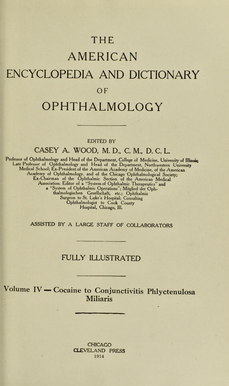 THE AMERICAN ENCYCLOPEDIA AND DICTIONARY OF OPHTHALMOLOGY EDITED BY CASEY A. WOOD, M. D., C. M., D. C. L. Professor of Ophthalmology and Head of the Department, College of Medicine, University of Illinois; Late Professor of Ophthalmology and Head of the Department, Northwestern University Medical School; Ex-President of the American Academy of Medicine, of the American Academy of Ophthalmology, and of the Chicago Ophthalmological Society; Ex-Chairman of the Ophthalmic Section of the American Medical Association; Editor of a “System of Ophthalmic Therapeutics” and a “System of Ophthalmic Operations”; Mitglied der Oph- thalmologischen Gesellschaft, etc.; Ophthalmic Surgeon to St. Luke s Hospital; Consulting Ophthalmologist to Cook County Hospital, Chicago, 111. ASSISTED BY A LARGE STAFF OF COLLABORATORS FULLY ILLUSTRATED Volume IV — Cocaine to Conjunctivitis Phlyctenulosa Miliaris CHICAGO CLEVELAND PRESS 1914