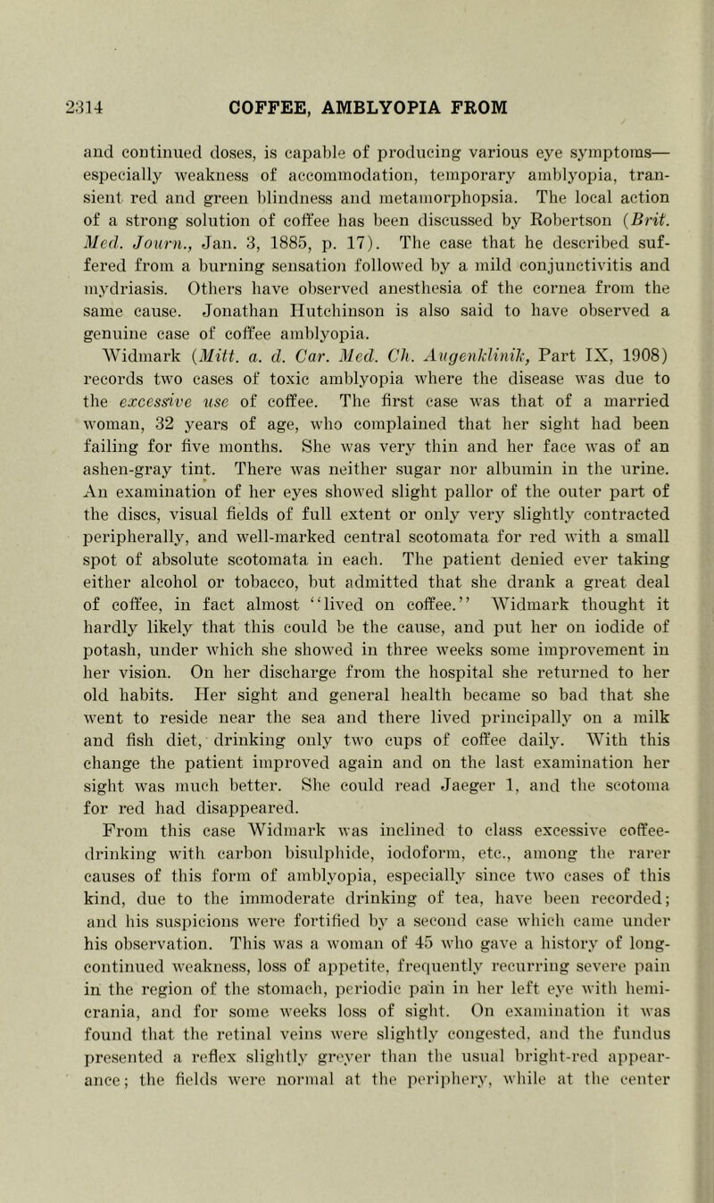 314 COFFEE, AMBLYOPIA FROM and continued doses, is capable of producing various eye symptoms— especially weakness of accommodation, temporary amblyopia, tran- sient red and green blindness and metamorphopsia. The local action of a strong solution of coffee has been discussed by Robertson (Brit. Med. Journ., Jan. 3, 1885, p. 17). The case that he described suf- fered from a burning sensation followed by a mild conjunctivitis and mydriasis. Others have observed anesthesia of the cornea from the same cause. Jonathan Hutchinson is also said to have observed a genuine case of coffee amblyopia. Widmark (Mitt. a. d. Car. Med. Ch. Augenklinik, Part IX, 1908) records two cases of toxic amblyopia where the disease was due to the excessive use of coffee. The first case was that of a married woman, 32 years of age, who complained that her sight had been failing for five months. She was very thin and her face was of an ashen-gray tint. There was neither sugar nor albumin in the urine. p An examination of her eyes showed slight pallor of the outer part of the discs, visual fields of full extent or only very slightly contracted peripherally, and well-marked central scotomata for red with a small spot of absolute scotomata in each. The patient denied ever taking either alcohol or tobacco, but admitted that she drank a great deal of coffee, in fact almost “lived on coffee.” Widmark thought it hardly likely that this could be the cause, and put her on iodide of potash, under which she showed in three weeks some improvement in her vision. On her discharge from the hospital she returned to her old habits. Her sight and general health became so bad that she went to reside near the sea and there lived principally on a milk and fish diet, drinking only two cups of coffee daily. With this change the patient improved again and on the last examination her sight was much better. She could read Jaeger 1, and the scotoma for red had disappeared. From this case Widmark was inclined to class excessive coffee- drinking with carbon bisulphide, iodoform, etc., among the rarer causes of this form of amblyopia, especially since two cases of this kind, due to the immoderate drinking of tea, have been recorded; and bis suspicions were fortified by a second case which came under his observation. This was a woman of 45 who gave a history of long- continued weakness, loss of appetite, frequently recurring severe pain in the region of the stomach, periodic pain in her left eye with hemi- crania, and for some weeks loss of sight. On examination it was found that the retinal veins were slightly congested, and the fundus presented a reflex slightly greyer than the usual bright-red appear- ance; the fields were normal at the periphery, while at the center