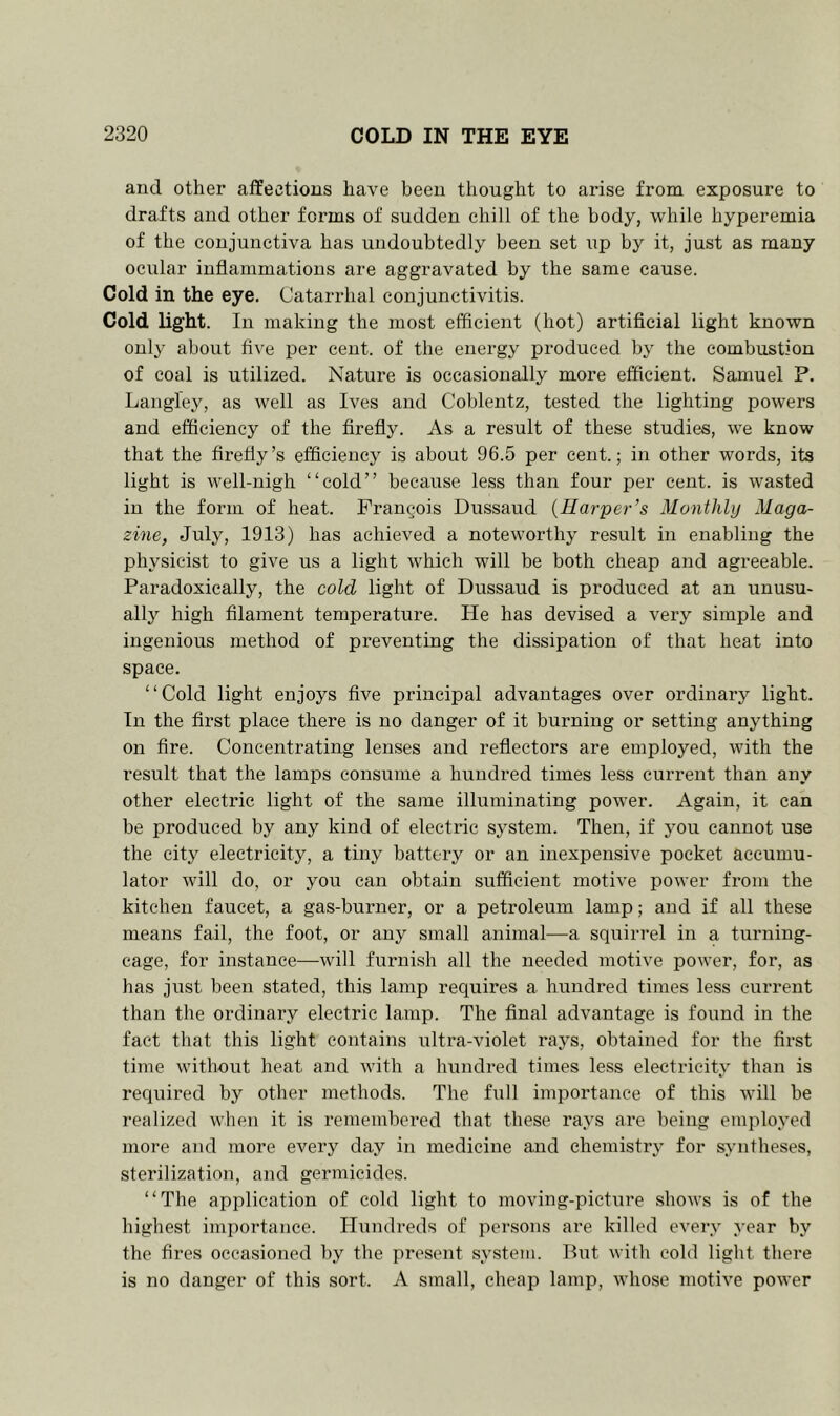 and other affections have been thought to arise from exposure to drafts and other forms of sudden chill of the body, while hyperemia of the conjunctiva has undoubtedly been set up by it, just as many ocular inflammations are aggravated by the same cause. Cold in the eye. Catarrhal conjunctivitis. Cold light. In making the most efficient (hot) artificial light known only about five per cent, of the energy produced by the combustion of coal is utilized. Nature is occasionally more efficient. Samuel P. Langley, as well as Ives and Coblentz, tested the lighting powers and efficiency of the firefly. As a result of these studies, we know that the firefly’s efficiency is about 96.5 per cent.; in other words, its light is well-nigh “cold” because less than four per cent, is wasted in the form of heat. Francois Dussaud (Harper’s Monthly Maga- zine, July, 1913) has achieved a noteworthy result in enabling the physicist to give us a light which will be both cheap and agreeable. Paradoxically, the cold light of Dussaud is produced at an unusu- ally high filament temperature. He has devised a very simple and ingenious method of preventing the dissipation of that heat into space. “Cold light enjoys five principal advantages over ordinary light. In the first place there is no danger of it burning or setting anything on fire. Concentrating lenses and reflectors are employed, with the result that the lamps consume a hundred times less current than any other electric light of the same illuminating power. Again, it can be produced by any kind of electric system. Then, if you cannot use the city electricity, a tiny battery or an inexpensive pocket accumu- lator will do, or you can obtain sufficient motive power from the kitchen faucet, a gas-buimer, or a petroleum lamp; and if all these means fail, the foot, or any small animal—a squirrel in a turning- cage, for instance—will furnish all the needed motive power, for, as has just, been stated, this lamp requires a hundred times less current than the ordinary electric lamp. The final advantage is found in the fact that this light contains ultra-violet rays, obtained for the first time without heat and with a hundred times less electricity than is required by other methods. The full importance of this will be realized when it is remembered that these rays are being employed more and more every day in medicine and chemistry for syntheses, sterilization, and germicides. “The application of cold light to moving-picture shows is of the highest importance. Hundreds of persons are killed every year by the fires occasioned by the present system. But with cold light there is no danger of this sort. A small, cheap lamp, whose motive power