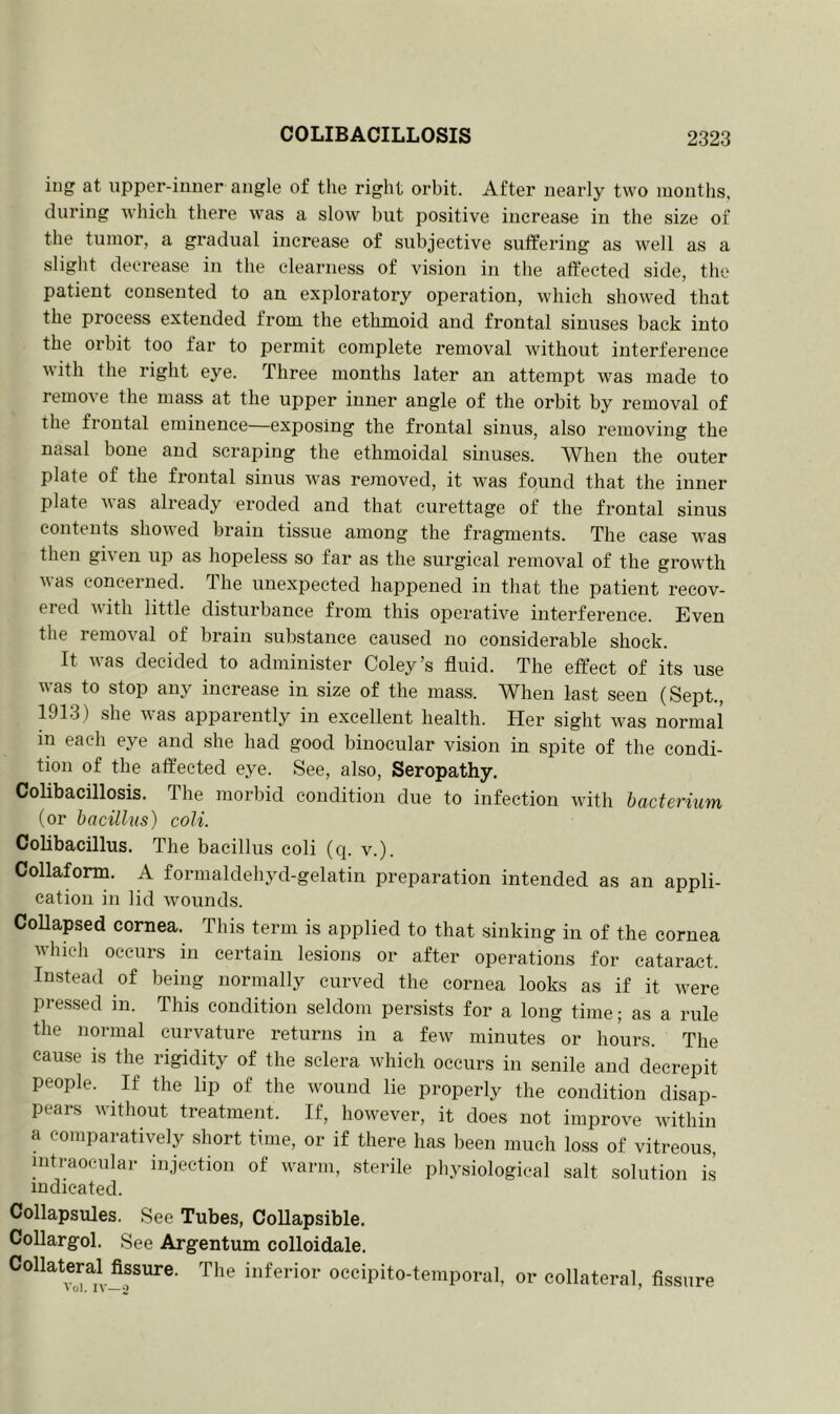 ing at upper-inner angle of the right orbit. After nearly two months, during which there was a slow but positive increase in the size of the tumor, a gradual increase of subjective suffering as well as a slight decrease in the clearness of vision in the affected side, the patient consented to an exploratory operation, which showed that the process extended from the ethmoid and frontal sinuses back into the orbit too far to permit complete removal without interference with the right eye. Three months later an attempt was made to remove the mass at the upper inner angle of the orbit by removal of the frontal eminence—exposing the frontal sinus, also removing the nasal bone and scraping the ethmoidal sinuses. When the outer plate of the frontal sinus was removed, it was found that the inner plate was already eroded and that curettage of the frontal sinus contents showed brain tissue among the fragments. The case was then given up as hopeless so far as the surgical removal of the growth was concerned. The unexpected happened in that the patient recov- ered with little disturbance from this operative interference. Even the removal of brain substance caused no considerable shock. It was decided to administer Coley’s fluid. The effect of its use was to stop any increase in size of the mass. When last seen (Sept., 1913) she was apparently in excellent health. Her sight was normal in each eye and she had good binocular vision in spite of the condi- tion of the affected eye. See, also, Seropathy. Colibacillosis. The morbid condition due to infection with bacterium (or bacillus) coli. Colibacillus. The bacillus coli (q. v.). Collaform. A formaldehyd-gelatin preparation intended as an appli- cation in lid wounds. Collapsed cornea. This term is applied to that sinking in of the cornea which occurs in certain lesions or after operations for cataract. Instead of being normally curved the cornea looks as if it were pressed in. This condition seldom persists for a long time; as a rule the normal curvature returns in a few minutes or hours. The cause is the rigidity of the sclera which occurs in senile and decrepit people. If the lip of the wound lie properly the condition disap- pears without treatment. If, however, it does not improve within a comparatively short time, or if there has been much loss of vitreous, intraocular injection of warm, sterile physiological salt solution is indicated. Collapsules. See Tubes, Collapsible. Collargol. See Argentum colloidale. Collateral fissure. The inferior occipito-temporal, or collateral, fissure