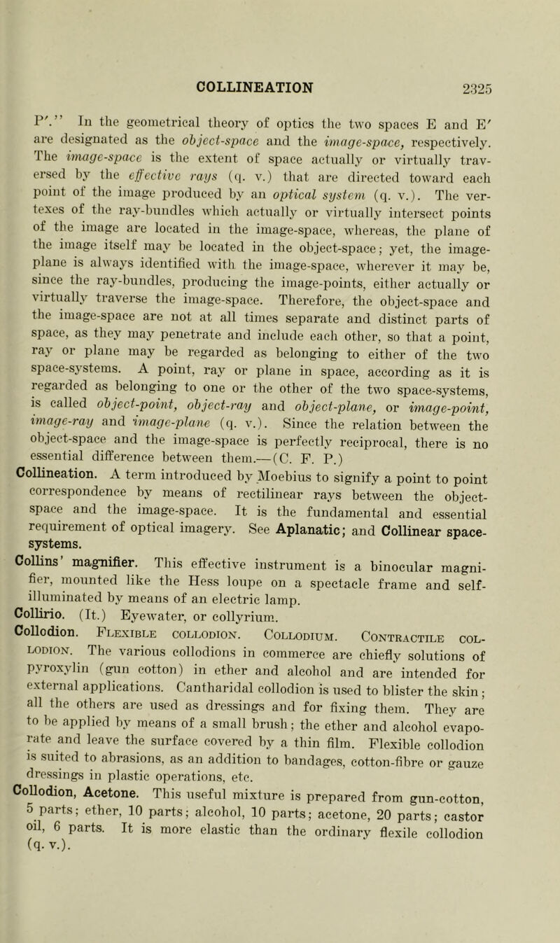 I5'.’ In the geometrical theory of optics the two spaces E and E' are designated as the object-space and the image-space, respectively. 1 he image-space is the extent of space actually or virtually trav- ersed by the effective rays (q. v.) that are directed toward each point of the image produced by an optical system (q. v.). The ver- texes of the ray-bundles which actually or virtually intersect points of the image are located in the image-space, whereas, the plane of the image itself may be located in the object-space; yet, the image- plane is always identified with, the image-space, wherever it may be, since the ray-bundles, producing the image-points, either actually or virtually traverse the image-space. Therefore, the object-space and the image-space are not at all times separate and distinct parts of space, as they may penetrate and include each other, so that a point, ray or plane may be regarded as belonging to either of the two space-systems. A point, ray or plane in space, according as it is regarded as belonging to one or the other of the two space-systems, is called object-point, object-ray and object-plane, or image-point, image-ray and 'image-plane (q. v.). Since the relation between the object-space and the image-space is perfectly reciprocal, there is no essential difference between them.— (C. F. P.) Collineation. A term introduced by Moebius to signify a point to point correspondence by means of rectilinear rays between the object- space and the image-space. It is the fundamental and essential requirement of optical imagery. See Aplanatic; and Collinear space- systems. Collins’ magnifier. This effective instrument is a binocular magni- fier, mounted like the Hess loupe on a spectacle frame and self- illuminated by means of an electric lamp. Collino. (It.) Eyewater, or collyrium. Collodion. Flexible collodion. Collodium. Contractile col- lodion. The various collodions in commerce are chiefly solutions of pyroxylin (gun cotton) in ether and alcohol and are intended for external applications. Cantharidal collodion is used to blister the skin ; all the others are used as dressings and for fixing them. They are to be applied by means of a small brush; the ether and alcohol evapo- rate and leave the surface covered by a thin film. Flexible collodion is suited to abrasions, as an addition to bandages, cotton-fibre or gauze dressings in plastic operations, etc. Collodion, Acetone. This useful mixture is prepared from gun-cotton, 5 parts; ether, 10 parts; alcohol, 10 parts; acetone, 20 parts; castor oil, 6 parts. It is more elastic than the ordinary flexile collodion (q- v.).