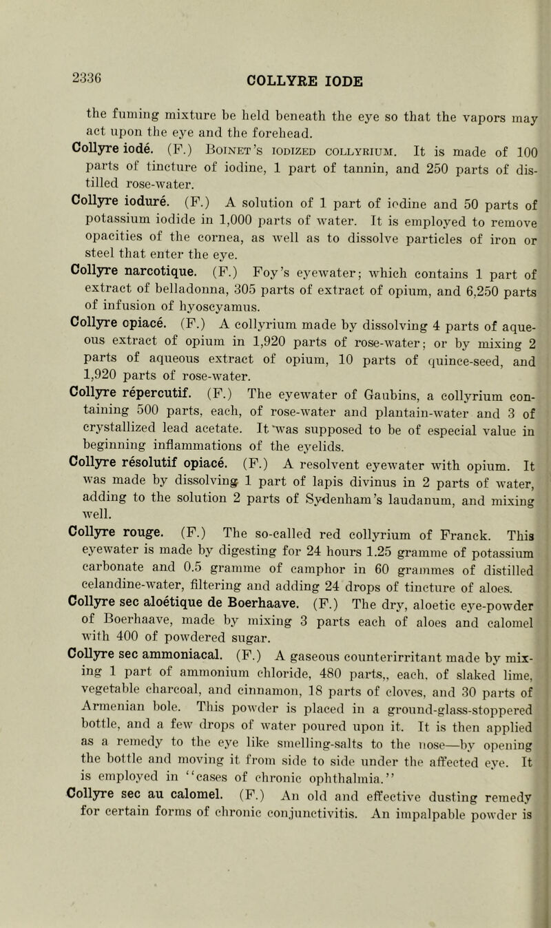 COLLYRE I ODE the fuming mixture be held beneath the eye so that the vapors may act upon the eye and the forehead. Collyre iode. (F.) Boinet’s iodized collyrium. It is made of 100 parts of tincture of iodine, 1 part of tannin, and 250 parts of dis- tilled rose-water. Collyre iodure. (F.) A solution of 1 part of iodine and 50 parts of potassium iodide in 1,000 parts of water. It is employed to remove opacities of the cornea, as well as to dissolve particles of iron or steel that enter the eye. Collyre narcotique. (F.) Foy’s eyewater; which contains 1 part of extract of belladonna, 305 parts of extract of opium, and 6,250 parts of infusion of hyoscyamus. Collyre cpiace. (F.) A collyrium made by dissolving 4 parts of aque- ous extract of opium in 1,920 parts of rose-water; or by mixing 2 parts of aqueous extract of opium, 10 parts of quince-seed, and 1,920 parts of rose-water. Collyre repercutif. (F.) The eyewater of Gaubins, a collyrium con- taining 500 parts, each, of rose-water and plantain-water and 3 of crystallized lead acetate. It “was supposed to be of especial value in beginning inflammations of the eyelids. Collyre resolutif opiace. (F.) A resolvent eyewater with opium. It was made by dissolving 1 part of lapis divinus in 2 parts of water, adding to the solution 2 parts of Sydenham’s laudanum, and mixing well. Collyre rouge. (F.) The so-called red collyrium of Franck. This eyewater is made by digesting for 24 hours 1.25 gramme of potassium carbonate and 0.5 gramme of camphor in 60 grammes of distilled celandine-water, filtering and adding 24 drops of tincture of aloes. Collyre sec aloetique de Boerhaave. (F.) The dry, aloetic eye-powder of Boerhaave, made by mixing 3 parts each of aloes and calomel with 400 of powdered sugar. Collyre sec ammoniacal. (F.) A gaseous counterirritant made by mix- ing 1 part of ammonium chloride, 480 parts,, each, of slaked lime, vegetable charcoal, and cinnamon, 18 parts of cloves, and 30 parts of Armenian bole. This powder is placed in a ground-glass-stoppered bottle, and a few drops of water poured upon it. It is then applied as a remedy to the eye like smelling-salts to the nose—by opening the bottle and moving it. from side to side under the affected eye. It is employed in “cases of chronic ophthalmia.” Collyre sec au calomel. (F.) An old and effective dusting remedy for certain forms of chronic conjunctivitis. An impalpable powder is