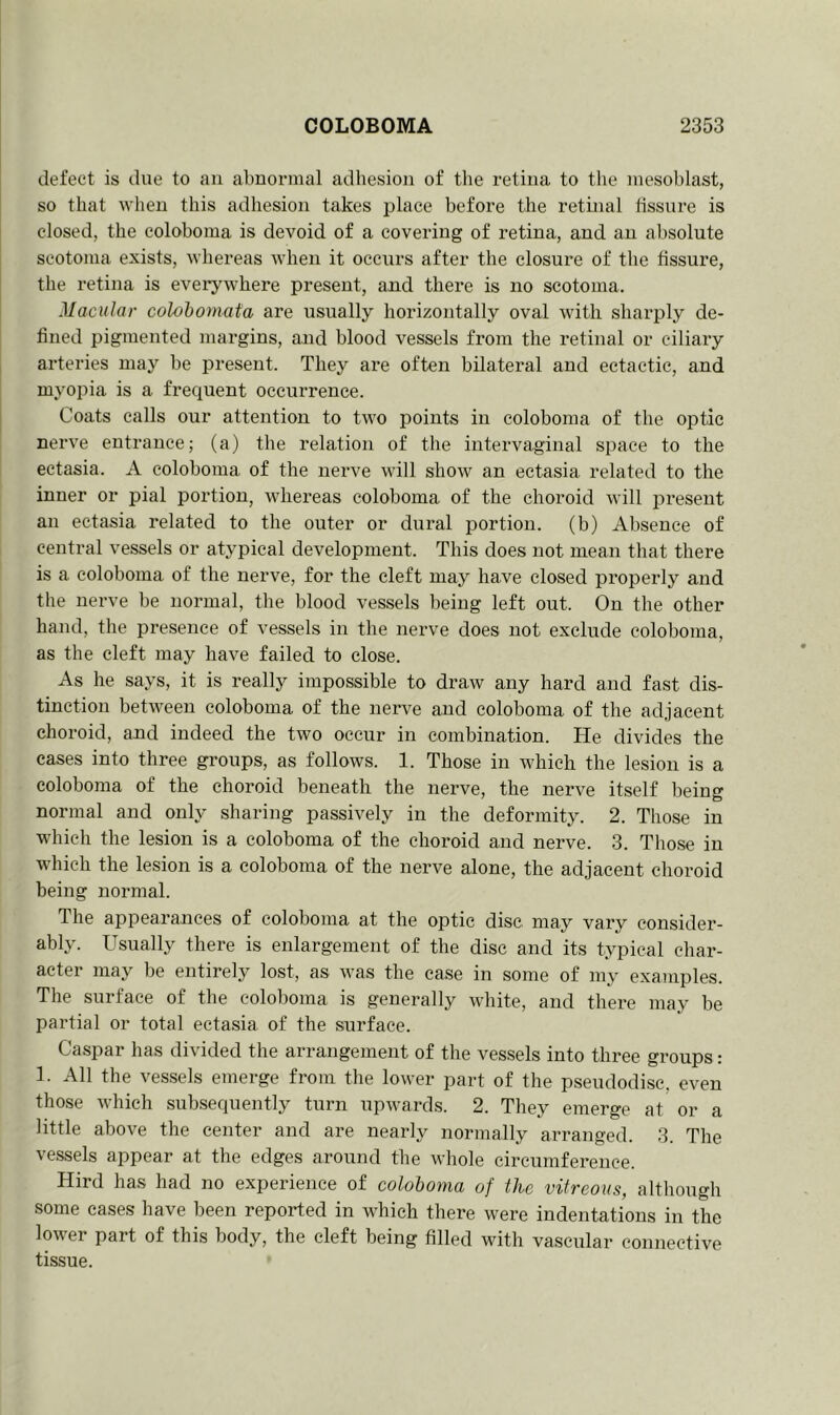 defect is due to an abnormal adhesion of the retina to the mesoblast, so that when this adhesion takes place before the retinal fissure is closed, the coloboma is devoid of a covering of retina, and an absolute scotoma exists, whereas when it occurs after the closure of the fissure, the retina is everywhere present, and there is no scotoma. Macular colobomata are usually horizontally oval with sharply de- fined pigmented margins, and blood vessels from the retinal or ciliary arteries may be present. They are often bilateral and ectactic, and myopia is a frequent occurrence. Coats calls our attention to two points in coloboma of the optic nerve entrance; (a) the relation of the intervaginal space to the ectasia. A coloboma of the nerve will show an ectasia related to the inner or pial portion, whereas coloboma of the choroid will present an ectasia related to the outer or dural portion, (b) Absence of central vessels or atypical development. This does not mean that there is a coloboma of the nerve, for the cleft may have closed properly and the nerve be normal, the blood vessels being left out. On the other hand, the presence of vessels in the nerve does not exclude coloboma, as the cleft may have failed to close. As he says, it is really impossible to draw any hard and fast dis- tinction between coloboma of the nerve and coloboma of the adjacent choroid, and indeed the two occur in combination. He divides the cases into three groups, as follows. 1. Those in which the lesion is a coloboma of the choroid beneath the nerve, the nerve itself being normal and only sharing passively in the deformity. 2. Those in which the lesion is a coloboma of the choroid and nerve. 3. Those in which the lesion is a coloboma of the nerve alone, the adjacent choroid being normal. 1 he appearances of coloboma at the optic disc may vary consider- ably. Usually there is enlargement of the disc and its typical char- acter may be entirely lost, as was the case in some of my examples. The surface of the coloboma is generally white, and there may be partial or total ectasia of the surface. Caspar has divided the arrangement of the vessels into three groups: 1. All the vessels emerge from the lower part of the pseudodisc, even those which subsequently turn upwards. 2. They emerge at or a little above the center and are nearly normally arranged. 3. The vessels appear at the edges around the whole circumference. Hird has had no experience of coloboma of the vitreous, although some cases have been reported in which there were indentations in the lower part of this body, the cleft being filled with vascular connective tissue.