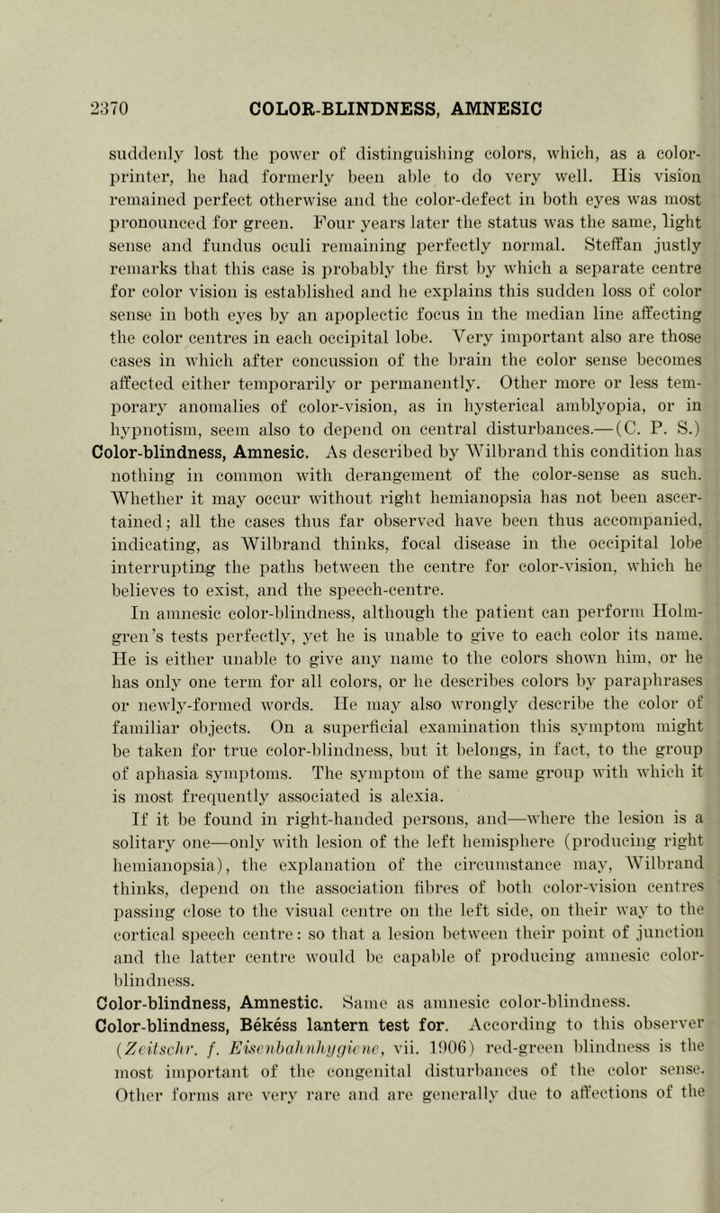 suddenly lost the power of distinguishing colors, which, as a color- printer, he had formerly been able to do very well. His vision remained perfect otherwise and the color-defect in both eyes was most pronounced for green. Four years later the status was the same, light sense and fundus oculi remaining perfectly normal. Steffan justly remarks that this case is probably the first by which a separate centre for color vision is established and he explains this sudden loss of color sense in both eyes by an apoplectic focus in the median line affecting the color centres in each occipital lobe. Very important also are those cases in which after concussion of the brain the color sense becomes affected either temporarily or permanently. Other more or less tem- porary anomalies of color-vision, as in hysterical amblyopia, or in hypnotism, seem also to depend on central disturbances.— (C. P. S.) Color-blindness, Amnesic. As described by Wilbrand this condition has nothing in common with derangement of the color-sense as such. Whether it may occur without right hemianopsia has not been ascer- tained; all the cases thus far observed have been thus accompanied, indicating, as Wilbrand thinks, focal disease in the occipital lobe interrupting the paths between the centre for color-vision, which he believes to exist, and the speech-centre. In amnesic color-blindness, although the patient can perform Holm- gren’s tests perfectly, yet he is unable to give to each color its name. He is either unable to give any name to the colors shown him, or he has only one term for all colors, or he describes colors by paraphrases or newly-formecl words. He may also wrongly describe the color of familiar objects. On a superficial examination this symptom might be taken for true color-blindness, but it belongs, in fact, to the group of aphasia symptoms. The symptom of the same group with which it is most frequently associated is alexia. If it be found in right-handed persons, and—where the lesion is a solitary one—only with lesion of the left hemisphere (producing right hemianopsia), the explanation of the circumstance may, Wilbrand thinks, depend on the association fibres of both color-vision centres passing close to the visual centre on the left side, on their way to the cortical speech centre: so that a lesion between their point of junction and the latter centre would he capable of producing amnesic color- blindness. Color-blindness, Amnestic. Same as amnesic color-blindness. Color-blindness, Bekess lantern test for. According to this observer (Zcitschr. f. Eiseribalinhygicne, vii. 1906) red-green blindness is the most important of the congenital disturbances of the color sense. Other forms are very rare and are generally due to affections of the