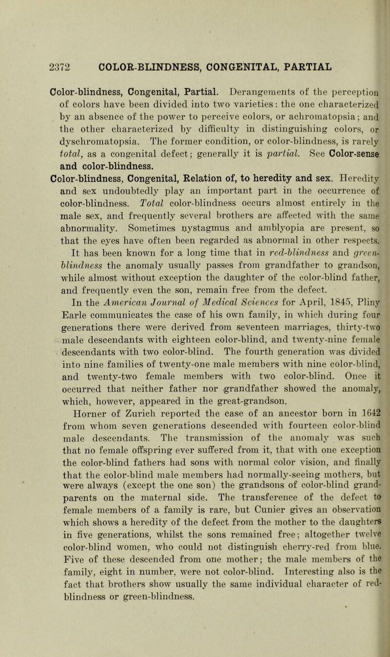 Color-blindness, Congenital, Partial. Derangements of the perception of colors have been divided into two varieties: the one characterized by an absence of the power to perceive colors, or achromatopsia; and the other characterized by difficulty in distinguishing colors, or dyschromatopsia. The former condition, or color-blindness, is rarely total, as a congenital defect; generally it is partial. See Color-sense and color-blindness. Color-blindness, Congenital, Relation of, to heredity and sex. Heredity and sex undoubtedly play an important part in the occurrence of color-blindness. Total color-blindness occurs almost entirely in the male sex, and frequently several brothers are affected with the same abnormality. Sometimes nystagmus and amblyopia are present, so that the eyes have often been regarded as abnormal in other respects. It has been known for a long time that in red-blindness and green- blindness the anomaly usually passes from grandfather to grandson, while almost without exception the daughter of the color-blind father, and frequently even the son, remain free from the defect. In the American Journal of Medical Sciences for April, 1845, Pliny Earle communicates the case of his own family, in which during four generations there were derived from seventeen marriages, thirty-two male descendants with eighteen color-blind, and twenty-nine female descendants with two color-blind. The fourth generation was divided into nine families of twenty-one male members with nine color-blind, and twenty-two female members with two color-blind. Once it occurred that neither father nor grandfather showed the anomaly, which, however, appeared in the great-grandson. Plorner of Zurich reported the case of an ancestor born in 1642 from whom seven generations descended with fourteen color-blind male descendants. The transmission of the anomaly was such that no female offspring ever suffered from it, that with one exception the color-blind fathers had sons with normal color vision, and finally that the color-blind male members had normally-seeing mothers, but were always (except the one son) the grandsons of color-blind grand- parents on the maternal side. The transference of the defect to female members of a family is rare, but Cunier gives an observation which shows a heredity of the defect from the mother to the daughters in five generations, whilst the sons remained free; altogether twelve color-blind women, who could not distinguish cherry-red from blue. Five of these descended from one mother; the male members of the family, eight in number, were not color-blind. Interesting also is the fact that brothers show usually the same individual character of red- blindness or green-blindness.