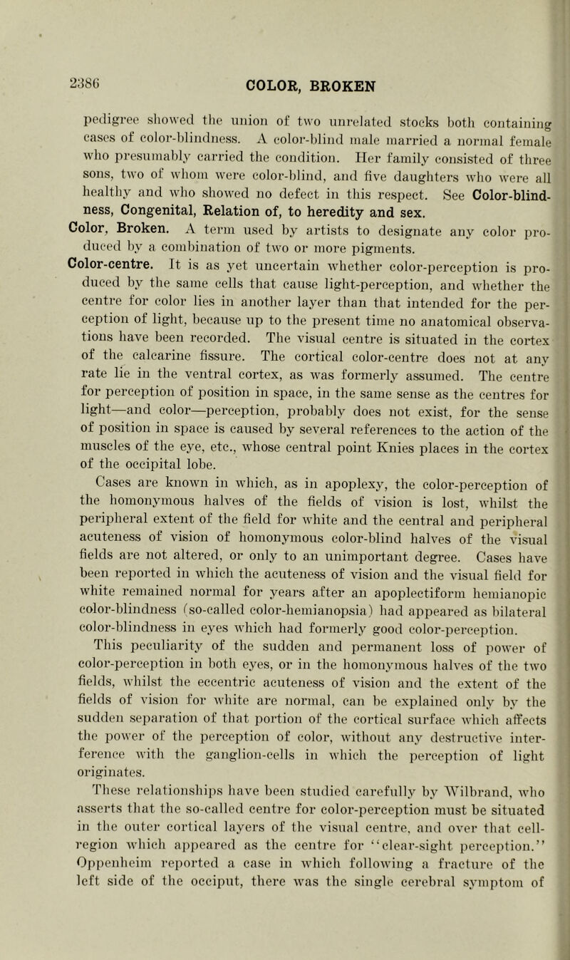 COLOR, BROKEN pedigree showed the union of two unrelated stocks both containing cases of color-blindness. A color-blind male married a normal female who presumably carried the condition. Her family consisted of three sons, two of whom were color-blind, and five daughters who were all healthy and who showed no defect in this respect. See Color-blind- ness, Congenital, Relation of, to heredity and sex. Color, Broken. A term used by artists to designate any color pro- duced by a combination of two or more pigments. Color-centre. It is as yet uncertain whether color-perception is pro- duced by the same cells that cause light-perception, and whether the centre for color lies in another layer than that intended for the per- ception of light, because up to the present time no anatomical observa- tions have been recorded. The visual centre is situated in the cortex of the calcarine fissure. The cortical color-centre does not at any rate lie in the ventral cortex, as w-as formerly assumed. The centre for perception of position in space, in the same sense as the centres for light—and color—perception, probably does not exist, for the sense of position in space is caused by several references to the action of the muscles of the eye, etc., whose central point Knies places in the cortex of the occipital lobe. Cases are known in which, as in apoplexy, the color-perception of the homonymous halves of the fields of vision is lost, whilst the peripheral extent of the field for white and the central and peripheral acuteness of vision of homonymous color-blind halves of the visual fields are not altered, or only to an unimportant degree. Cases have been reported in which the acuteness of vision and the visual field for white remained normal for years after an apoplectiform hemianopic color-blindness f so-called color-hemianopsia) had appeared as bilateral color-blindness in eyes which had formerly good color-perception. This peculiarity of the sudden and permanent loss of power of color-perception in both eyes, or in the homonymous halves of the two fields, whilst the eccentric acuteness of vision and the extent of the fields of vision for white are normal, can be explained only by the sudden separation of that portion of the cortical surface which affects the power of the perception of color, without any destructive inter- ference with the ganglion-cells in which the perception of light originates. These relationships have been studied carefully by Wilbrand, who asserts that the so-called centre for color-perception must be situated in the outer cortical layers of the visual centre, and over that cell- region which appeared as the centre for “clear-sight perception.” Oppenheim reported a case in which following a fracture of the left side of the occiput, there was the single cerebral symptom of