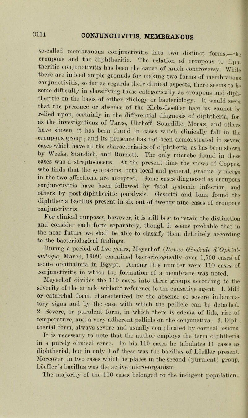 so-called membranous conjunctivitis into two distinct forms,—the croupous and the diphtheritic. The relation of croupous to diph- theritic conjunctivitis has been the cause of much controversy. While there are indeed ample grounds for making two forms of membranous conjunctivitis, so far as regards their clinical aspects, there seems to he some difficulty in classifying these categorically as croupous and diph- theritic on the basis of either etiology or bacteriology. It would seem that the presence or absence of the Klebs-Loeffler bacillus cannot be relied upon, certainly in the differential diagnosis of diphtheria, for. as the investigations of Tarze, Uhthoff, Sourdille, Morax, and others have shown, it has been found in cases which clinically fall in the croupous group; and its presence has not been demonstrated in severe cases which have all the characteristics of diphtheria, as has been shown by Weeks, Standish, and Burnett. The only microbe found in these cases was a streptococcus. At the present time the views of Coppez, who finds that the symptoms, both local and general, gradually merge in the two affections, are accepted. Some cases diagnosed as croupous conjunctivitis have been followed by fatal systemic infection, and others by post-diphtheritic paralysis. Gossetti and Iona found the diphtheria bacillus present in six out of twenty-nine cases of croupous conjunctivitis. For clinical purposes, however, it is still best to retain the distinction and consider each form separately, though it seems probable that in the near future we shall be able to classify them definitely according to the bacteriological findings. During a period of five years, Meyerhof (Revue Generale d’Ophtal- mologie, March, 1909) examined bacteriologically over 1,500 cases of acute ophthalmia in Egypt, Among this number were 110 cases of conjunctivitis in which the formation of a membrane was noted. Meyerhof divides the 110 cases into three groups according to the severity of the attack, without reference to the causative agent. 1. Mild or catarrhal form, characterized by the absence of severe inflamma- tory signs and by the ease with which the pellicle can be detached. 2. Severe, or purulent form, in which there is edema of lids, rise of temperature, and a very adherent pellicle on the conjunctiva. 3. Diph-. therial form, always severe and usually complicated by corneal lesions. It is necessary to note that the author employs the term diphtheria in a purely clinical sense. In his 110 cases he tabulates 11 cases as diphtherial, but in only 3 of these was the bacillus of Lbeffler present. Moreover, in two cases which he places in the second (purulent) group, Lbeffler’s bacillus was the active micro-organism. The majority of the 110 cases belonged to the indigent population;