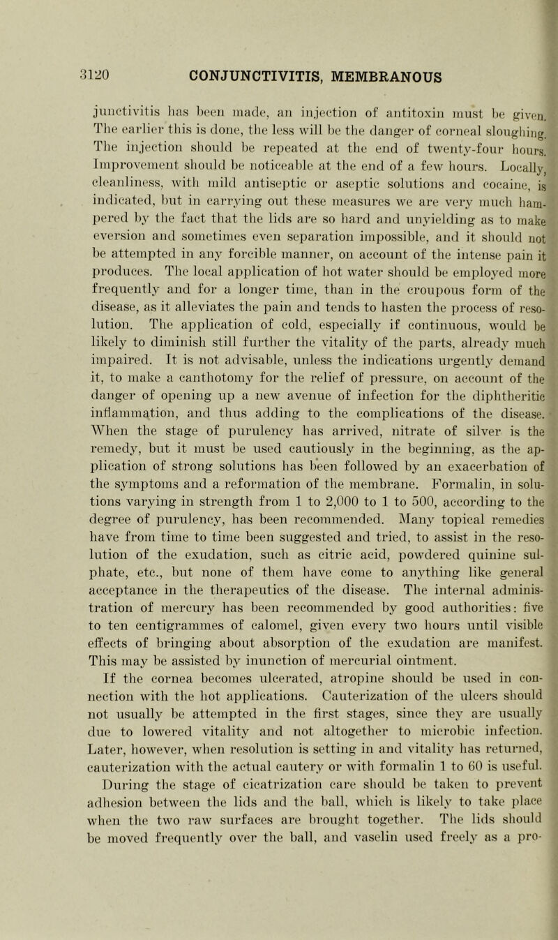 junctivitis lias been made, an injection of antitoxin must be given. The earlier this is done, the less will be the danger of corneal sloughing. The injection should be repeated at the end of twenty-four hours. Improvement should be noticeable at the end of a few hours. Locally, cleanliness, with mild antiseptic or aseptic solutions and cocaine, is indicated, but in carrying out these measures we are very much ham- pered by the fact that the lids are so hard and unyielding as to make eversion and sometimes even separation impossible, and it should not be attempted in any forcible manner, on account of the intense pain it produces. The local application of hot water should be employed more frequently and for a longer time, than in the croupous form of the disease, as it alleviates the pain and tends to hasten the process of reso- lution. The application of cold, especially if continuous, would be likely to diminish still further the vitality of the parts, already much impaired. It is not advisable, unless the indications urgently demand it, to make a canthotomy for the relief of pressure, on account of the danger of opening up a new avenue of infection for the diphtheritic inflammation, and thus adding to the complications of the disease. When the stage of purulency has arrived, nitrate of silver is the remedy, but it must be used cautiously in the beginning, as the ap- plication of strong solutions has been followed by an exacerbation of the symptoms and a reformation of the membrane. Formalin, in solu- tions varying in strength from 1 to 2,000 to 1 to 500, according to the degree of purulency, has been recommended. Many topical remedies have from time to time been suggested and tried, to assist in the reso- lution of the exudation, such as citric acid, powdered quinine sul- phate, etc., but none of them have come to anything like general acceptance in the therapeutics of the disease. The internal adminis- tration of mercury has been recommended by good authorities: five to ten centigrammes of calomel, given every two hours until visible effects of bringing about absorption of the exudation are manifest. This may be assisted by inunction of mercurial ointment. If the cornea becomes ulcerated, atropine should be used in con- nection with the hot applications. Cauterization of the ulcers should not usually be attempted in the first stages, since they are usually due to lowered vitality and not altogether to microbic infection. Later, however, when resolution is setting in and vitality has returned, cauterization with the actual cautery or with formalin 1 to 60 is useful. During the stage of cicatrization care should be taken to prevent adhesion between the lids and the ball, which is likely to take place when the two raw surfaces are brought together. The lids should be moved frequently over the ball, and vaselin used freely as a pro-