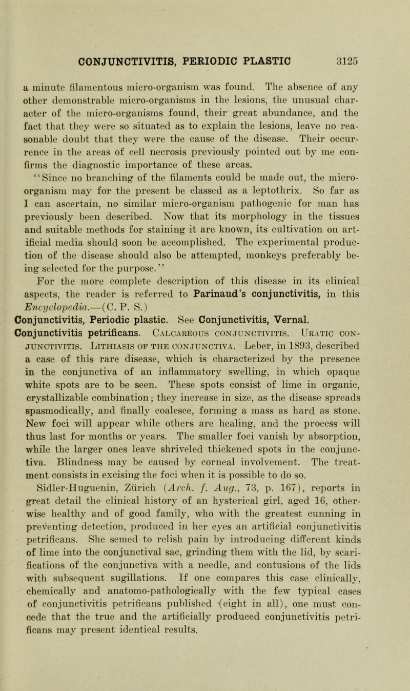 a minute filamentous micro-organism was found. The absence of any other demonstrable micro-organisms in the lesions, the unusual char- acter of the micro-organisms found, their great abundance, and the fact that they were so situated as to explain the lesions, leave no rea- sonable doubt that they were the cause of the disease. Their occur- rence in the areas of cell necrosis previously pointed out by me con- firms the diagnostic importance of these areas. “Since no branching of the filaments could be made out, the micro- organism may for the present be classed as a leptothrix. So far as I can ascertain, no similar micro-organism pathogenic for man has previously been described. Now that its morphology in the tissues and suitable methods for staining it are known, its cultivation on art- ificial media should soon be accomplished. The experimental produc- tion of the disease should also be attempted, monkeys preferably be- ing selected for the purpose. ’ ’ For the more complete description of this disease in its clinical aspects, the reader is referred to Parinaud’s conjunctivitis, in this Encyclopedia.— (C. P. S.) Conjunctivitis, Periodic plastic. See Conjunctivitis, Vernal. Conjunctivitis petrificans. Calcareous conjunctivitis. Uratic con- junctivitis. Lithiasis of the conjunctiva. Leber, in 1893, described a case of this rare disease, which is characterized by the presence in the conjunctiva of an inflammatory swelling, in which opaque white spots are to be seen. These spots consist of lime in organic, crystallizable combination; they increase in size, as the disease spreads spasmodically, and finally coalesce, forming a mass as hard as stone. New foci will appear while others are healing, and the process will thus last for months or years. The smaller foci vanish by absorption, while the larger ones leave shriveled thickened spots in the conjunc- tiva. Blindness may be caused by corneal involvement. The treat- ment consists in excising the foci when it is possible to do so. Sidler-Huguenin, Zurich {Arch. f. Aug., 73, p. 167), reports in great detail the clinical history of an hysterical girl, aged 16, other- wise healthy and of good family, who with the greatest cunning in preventing detection, produced in her eyes an artificial conjunctivitis petrificans. She seined to relish pain by introducing different kinds of lime into the conjunctival sac, grinding them with the lid, by scari- fications of the conjunctiva with a needle, and contusions of the lids with subsequent sugillations. If one compares this case clinically, chemically and anatomo-pathologieally with the few typical cases of conjunctivitis petrificans published -(eight in all), one must con- cede that the true and the artificially produced conjunctivitis petri- ficans may present identical results.