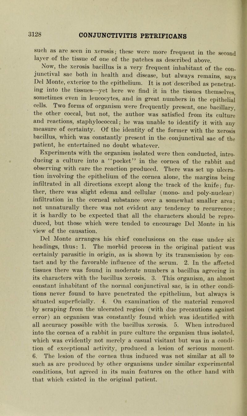 such as are seen in xerosis; these were more frequent in the second layer of the tissue of one of the patches as described above. Now, the xerosis bacillus is a very frequent inhabitant of the con- junctival sac both in health and disease, but always remains, says Del Monte, exterior to the epithelium. It is not described as penetrat- ing into the tissues—yet here we find it in the tissues themselves, sometimes even in leucocytes, and in great numbers in the epithelial cells. Two forms of organism were frequently present, one bacillary, the other coccal, but not, the author was satisfied from its culture and reactions, staphylococcal; he was unable to identify it with any measure of certainty. Of the identity of the former with the xerosis bacillus, which was constantly present in the conjunctival sac of the patient, he entertained no doubt whatever. Experiments with the organism isolated were then conducted, intro- ducing a culture into a “pocket” in the cornea of the rabbit and observing with care the reaction produced. There was set up ulcera- tion involving the epithelium of the cornea alone, the margins being infiltrated in all directions except along the track of the knife; fur- ther, there was slight edema and cellular (mono- and poly-nuclear) infiltration in the corneal substance over a somewhat smaller area; not unnaturally there was not evident any tendency to recurrence; it is hardly to be expected that all the characters should be repro- duced, but those which were tended to encourage Del Monte in his view of the causation. Del Monte arranges his chief conclusions on the case under six headings, thus: 1. The morbid process in the original patient was certainly parasitic in origin, as is shown by its transmission by con- tact and by the favorable influence of the serum. 2. In the affected tissues there was found in moderate numbers a bacillus agreeing in its characters with the bacillus xerosis. 3. This organism, an almost constant inhabitant of the normal conjunctival sac, is in other condi- tions never found to have penetrated the epithelium, but always is situated superficially. 4. On examination of the material removed by scraping from the ulcerated region (with due precautions against error) an organism was constantly found which was identified with all accuracy possible with the bacillus xerosis. 5. When introduced into the cornea of a rabbit in pure culture the organism thus isolated, which was evidently not merely a casual visitant but was in a condi- tion of exceptional activity, produced a lesion of serious moment. 6. The lesion of the cornea thus induced was not similar at all to such as are produced by other organisms under similar experimental conditions, but agreed in its main features on the other hand with that which existed in the original patient.