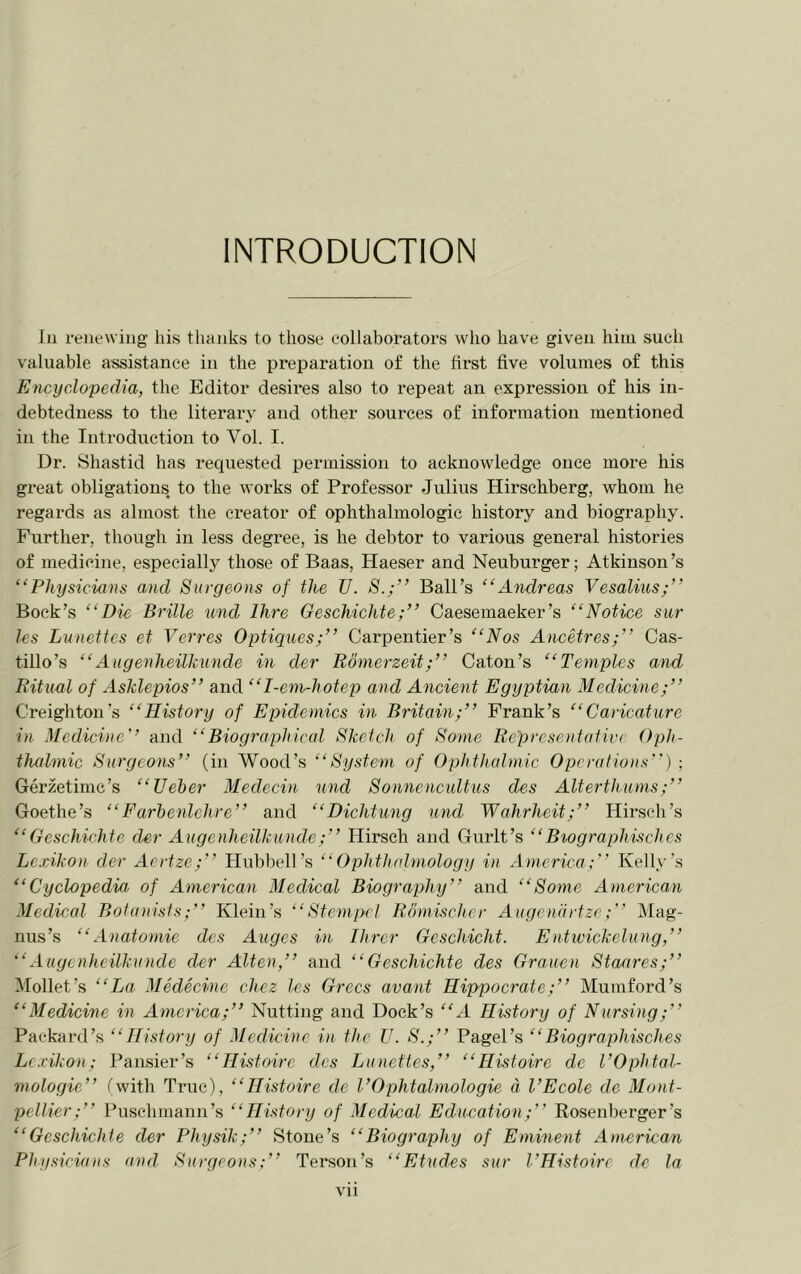 INTRODUCTION 111 renewing liis tlianks to those collaborators who have given him such valuable assistance in the preparation of the first five volumes of this Encyclopedia, the Editor desires also to repeat an expression of his in- debtedness to the literary and other sources of information mentioned in the Introduction to Vol. I. Dr. Shastid has requested permission to acknowledge once more his great obligations to the works of Professor Julius Hirschberg, whom he regards as almost the creator of ophthalmologic history and biography. Further, though in less degree, is he debtor to various general histories of medicine, especially those of Baas, Haeser and Neuburger; Atkinson’s “Physicians and Surgeons of the U. S.;” Ball’s “Andreas Vesalius;” Bock’s “Die Brille mid Ihre Geschichte;” Caesemaeker’s “Notice sur Ics Lunettes et Verves Optiques;” Carpentier’s “Nos Ancetres;” Cas- tillo’s “Augenheilkunde in der BonierzeitCaton’s “Temples and Ritual of Asklepios” and “I-eni-hotep and Ancient Egyptian Medicine;” Creighton’s “History of Epidemics in Britain;” Prank’s “Caricature in Medicine” and “Biographical Sketch of Some Representative Oph- thalmic Surgeons” (in Wood’s “System of Ophthalmic Operations) ; Gerzetime’s “Ueher Medecin und Sonnencultus des Alterthums;” Goethe’s “Farhenlchre” and “Dichtung und Wahrheit;” Hirsch’s “Geschichte der Augenheilkunde;” Hirsch and Gurlt’s “Biographisches Lexikon der Aertze;” Hubbell’s “Ophthidmology in America; Kelly’s “Cyclopedia of American Medical Biography” and “Some American Mediced Bolanisfs;” Klein’s “ Stem pel Romischcr Augennrtzc; iVIag- nus’s “Anatomic des Auges in Hirer Geschicht. Ent wick clung,” “Augenheilkunde der Alien,” and “Geschichte des Grauen Staares;” Mollet’s “La Medecine chez les Grecs avant Hippocrate;” Mumford’s “Medicine in America;” Nutting and Dock’s “xi History of Nursing;” Packard’s “History of Medicine in the U. S.;” Pagel’s “Biographisches Lexikon; Pansier’s “Histoire des Lunettes,” “Histoire ele I’Ophtal- mologie” fwith True), “Histoire de I’Ophtalmologie a. I’Ecole de Mont- pellier;” Puschmann’s “History of Medical Education;” Rosenberger’s “Geschichte der Physik;” Stone’s “Biography of Eminent American Physicians and Surgeons;” Tei*son’s “Etudes sur I’Histnirc de la