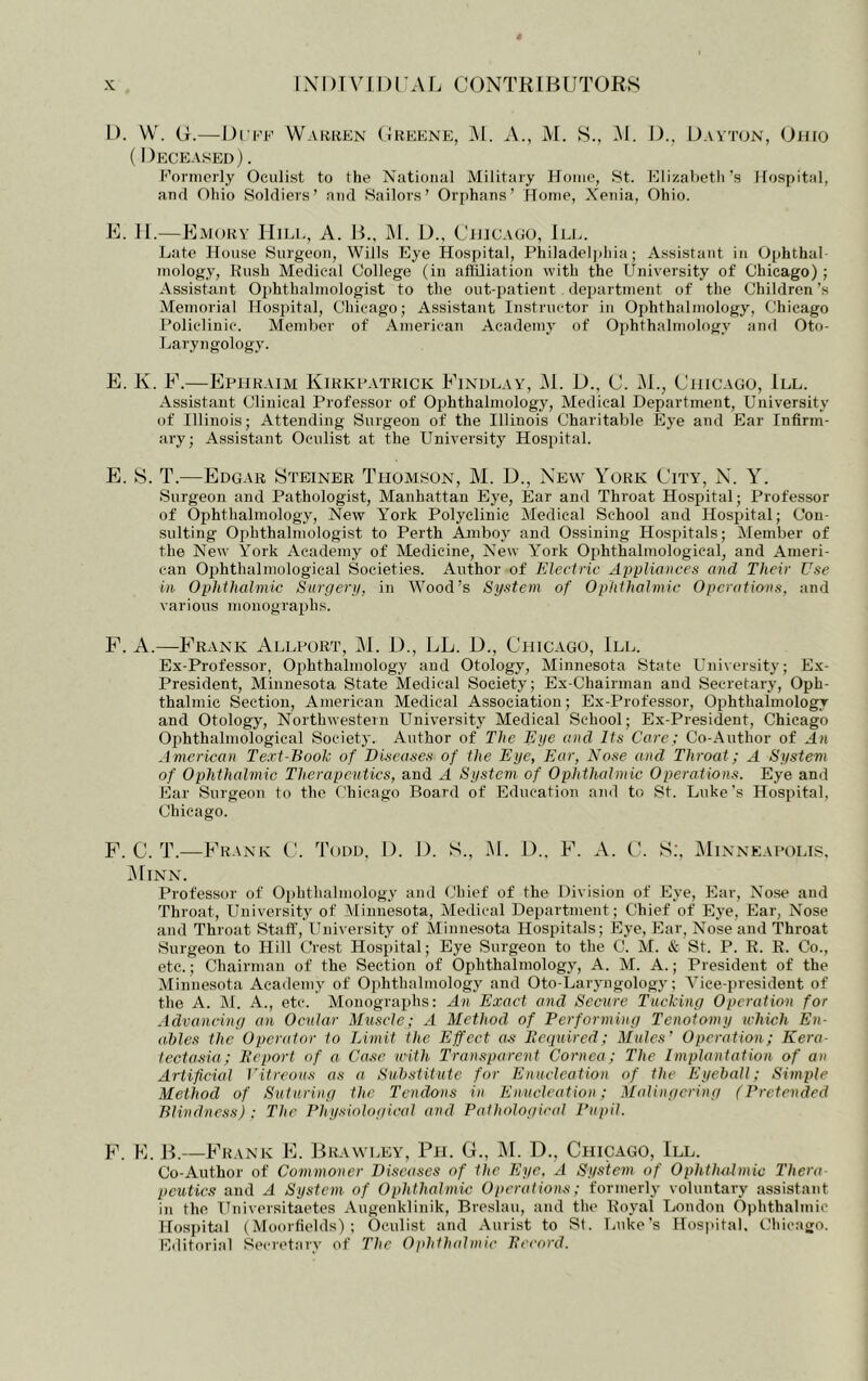 1). VV. G.—Di'i'K Warren (Jreene, ]\I. A., M. S., M. G., Gavton, Giiro (Deceased) . Koniicrly Oculist to the National Military Home, St. Elizahetli's Hospital, anfl Ohio Soldiers’ and Sailors’ Orphans’ Home, Nenia, Ohio. E. 11.—Emory Hill, A. G.. M. G., Chicago, Ile. Late House Surgeon, Wills Eye Hospital, Philadelphia; Assistant in Ophthal inology, Kush Medical College (in affiliation with the University of Chicago); Assistant Ophthalmologist to the out-patient department of the Children’s Memorial Hospital, Chicago; Assistant Instructor in Ophthalmology, Chicago Policlinic. Member of American Academy of Ophthalmology and Oto- Laryngology. E. K. F.—Ephraim Kirkpatrick Findlay, M. G., C. )M., Chicago, 111. Assistant Clinical Professor of Ophthalmology, Medical Department, University of Illinois; Attending Surgeon of the Illinois Charitable Eye and Ear Infirm- ary; Assistant Oculist at the LTniversity Hospital. P]. 8. T.—Edgar Steiner Thomson, M. D., New York City, N. Y. Surgeon and Pathologist, Manhattan Eye, Ear and Throat Hospital; Professor of Ophthalmology, New Y^ork Polyclinic Medical School and Hospital; Con- sulting Ophthalmologist to Perth Amboy and Ossining Hospitals; Member of the New York Academy of Medicine, New York Ophthalmological, and Ameri- can Ophthalmological Societies. Author of Electric Appliances and Their Use in Ophthalmic Surgery, in Wood’s System of Ophthalmic Operations, and various monographs. F. a.—P'rank Allpurt, M. G., LL. G., Chicago, 111. Ex-Professor, Ophthalmology and Otology, Minnesota State University; Ex- President, Minnesota State Medical Society; Ex-Chairman and Secretary, Oph- thalmic Section, American Medical Association; Ex-Professor, Ophthalmology and Otology, Northwestern University Medical School; Ex-President, Chicago Ophthalmological Society. Author of The Eye and Its Care ; Co-Author of An American Text-Book of Diseases of the Eye, Ear, Nose and Throat; A System of Ophthalmic Therapeutics, and A System of Ophthalmic Operations. Eye and Ear Surgeon to the Chicago Board of Education ajid to St. Luke's Hospital, Chicago. F.C.T.—Frank C. Todd. G. G. S., M. G.. F. A. C. S;, IMinneapolis. ^IlNN. Professor of Oi)hthalmology and Chief of the Division of Eye, Ear, Nose and Throat, University of Minnesota, Medical Department; Chief of Eye, Ear, Nose and Throat Staff, Ilniversity of Minnesota Hospitals; Eye, Ear, Nose and Throat Surgeon to Hill Crest Hospital; Eye Surgeon to the C. M. & St. P. E. R. Co., etc.; Chairman of the Section of Ophthalmology, A. M. A.; President of the Minnesota Academy of Ophthalmology and Oto-Laryngology; Vice-president of the A. M. A., etc. Monographs: An Exact and Secure Tucking Operation for Advancing an Ocular Muscle; A Method of Performing Tenotomy which En- ables the Operator to Limit the Effect as Eequired; Mules’ Operation; Kera- tectasia; h’eport of a Case with Transparent Cornea; The Implantation of an Artificial I'itreous as a Substitute for Enucleation of the Eyeball; Simple Method of Suturing the Tendons in Enucleation; Malingering (Pretended Blindne.ss) ; The Physiological and Pathological Pupil. F h] JF—P'rank P]. Brawley, Pii. G., IM. D., Chicago, III. Co-Author of Co^nmoner Diseases of the Eye. A Systein of Ophthalmic Thera pcutics and A System of Ophthalmic Operations; formerly voluntary assistant in the Universitaetes Augenklinik, Breslau, and the Royal London Ophthalmic Ho.si)itJil (Moorfields) ; Oculist and Aurist to St. Ijuke’s Hospital. Cliicago. Editorial Secretary of The Ophthalmic Eccord.