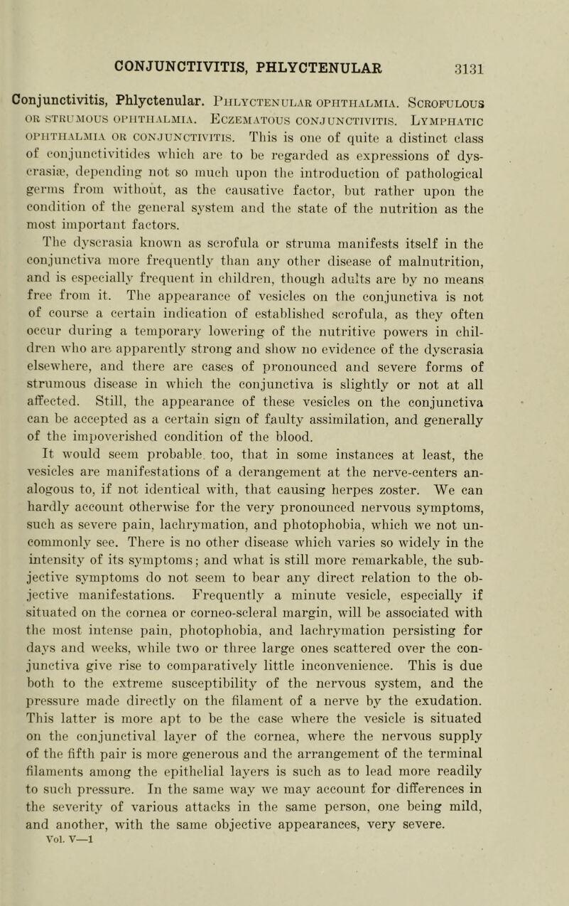 Conjunctivitis, Phlyctenular. Phlyctenular ophthalmia. Scrofulous OR STRUMOUS OPHTHALMIA. EcZEMATOUS CONJUNCTIVITIS. LYMPHATIC OPHTHALMIA OR CONJUNCTIVITIS. Tliis is oiiG of quite a distinct class of conjuiictivitidcs which are to be regarded as exj^ressions of dys- crasia, depending not so nmeh upon the introduction of pathological germs from without, as the causative factor, but rather upon the condition of the general sj'stem and the state of the nutrition as the most important factors. The dyscrasia known as scrofula or struma manifests itself in the conjunctiva more frequently than any other disease of malnutrition, and is especially frequent in children, though adults are by no means free from it. The appearance of vesicles on the conjunctiva is not of course a certain indication of established scrofula, as they often occur during a temporary lowering of the nutritive powers in chil- dren who are aj^parently strong and show no evidence of the dyscrasia elsewhere, and there are cases of pronounced and severe forms of strumous disease in which the conjunctiva is slightly or not at all affected. Still, the appearance of these vesicles on the conjunctiva can be accepted as a certain sign of faulty assimilation, and generally of the impoverished condition of the blood. It would seem probalde. too, that in some instances at least, the vesicles are manifestations of a derangement at the nerve-centers an- alogous to, if not identical with, that causing herpes zoster. We can hardly account otherwise for the very pronounced nervous symptoms, such as severe pain, lachiymation, and photophobia, which we not un- commonly see. There is no other disease which varies so widely in the intensity of its symptoms; and what is still more remarkable, the sub- jective symptoms do not seem to bear any direct relation to the ob- jective manifestations. Frequently a minute vesicle, especially if situated on the cornea or corneo-scleral margin, will be associated with the most intense pain, photophobia, and lachrymation persisting for days and weeks, while two or three large ones scattered over the con- junctiva give rise to comparatively little inconvenience. This is due both to the extreme susceptibility of the nervous system, and the pressure made directly on the filament of a nerve by the exudation. This latter is more apt to be the case where the vesicle is situated on the conjunctival layer of the cornea, where the nervous supply of the fifth pair is more generous and the arrangement of the terminal filaments among the epithelial layers is such as to lead more readily to such pressure. In the same way we may account for differences in the severity of various attacks in the same person, one being mild, and another, with the same objective appearances, very severe. Vol. V—1