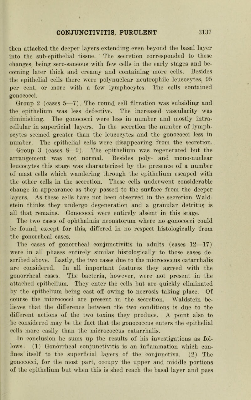 then attacked the deeper layers extending even Ijeyond the basal layer into the sub-epithelial tissue. The secretion corresponded to these cliauges, being sero-saneous with few cells in the early stages and be- coming later thick and creamy and containing more cells. Besides the epithelial cells there were polynuclear neutropbile leucocytes, 95 per cent, or more with a few lymphocytes. The cells contained gonococci. Group 2 (cases 5—7). The round cell filtration was subsiding and the epithelium was less defective. The increased vascularity was diminishing. The gonococci were less in number and mostly intra- cellular in superficial layers. In the secretion the number of lymph- ocytes seemed greater than the leucocytes and the gonococci less in number. The epithelial cells were disappearing from the secretion. Group 3 (cases 8—9). The epithelium was I’egenerated but the arrangement was not normal. Besides poly- and mono-nuclear leiicocytes this stage was characterized by the presence of a number of mast cells which wandering through the epithelium escaped with the other cells in the secretion. These cells underwent considerable change in appearance as they passed to the surface from the deeper layers. As these cells have not been observed in the secretion Wald- stein thinks they undergo degeneration and a granular detritus is all that remains. Gonococci were entirely absent in this stage. The two cases of ophthalmia neonatorum where no gonococci could be found, except for this, differed in no respect histologically from the gonorrheal cases. The cases of gonorrheal conjunctivitis in adults (cases 12—17) were in all phases entirely similar histologically to those cases de- scribed above. Lastly, the two cases due to the micrococcus catarrhalis are considered. In all important features they agreed with the gonorrheal cases. The bacteria, however, were not present in the attached epithelium. They enter the cells but are quickly eliminated by the epithelium being cast off owing to necrosis taking place. Of course the micrococci are present in the secretion. Waldstein be- lieves that the difference between the two conditions is due to the different actions of the two toxins they produce. A point also to be considered may be the fact that the gonococcus enters the epithelial cells more easily than the micrococcus catarrhalis. In conclusion he sums up the results of his investigations as fol- lows; (1) Gonorrheal conjunctivitis is an inflammation which con- fines itself to the superficial layers of the conjunctiva. (2) The gonococci, for the most part, occupy the upper and middle portions of the epithelium but when this is shed reach the basal layer and pass