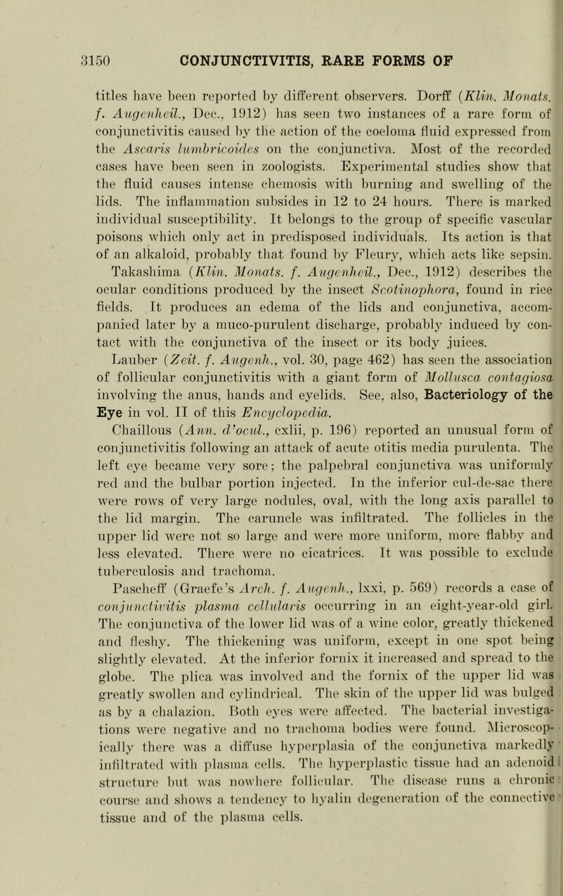 titles have l)eeii reported by different observers. Dorff {Klin. Monah. f. Angenlieil., Dee., 1912) lias seen two instances of a rare form of conjunctivitis caused by the action of the coelotna fluid expresised from the Ascnris lunihricoidcs on the conjunctiva. Most of the recorded eases have been seen in zoologists. Experimental studies show that the fluid causes intense chemosis with burning and swelling of the lids. The inflammation subsides in 12 to 24 hours. There is marked individual susceptibility. It belongs to the group of specific vascular poisons which only act in predi.sposed individuals. Its action is that of an alkaloid, probably that found by Pleury, which acts like sepsin. Takashima. {Klin. Manats, f. Angenlieil., Dec., 1912) describes the oenlar conditions produced by the insect Scotinophora, foiind in rice fields. It produces an edema of the lids and conjunctiva, accom- panied later by a mnco-purulent discharge, prohahl^y induced by con- tact with the conjunctiva of the insect or its body juices. Lauber {Zeit. f. Angenli., vol. 30, page 462) has seen the association of follicular conjunctivitis with a giant form of Mollnsca contagiosa involving the anus, hands and eyelids. See, also, Bacteriology of the Eye in vol. II of this Encyclopedia. Chaillous {Ann. d’oeuL, cxlii, p. 196) reported an unusual form of conjunctivitis following an attack of acute otitis media purulenta. The left eye became very sore; the palpebral conjunctiva was uniformly red and the bidbar portion injected. In the inferior cul-de-sac there were rows of very large nodules, oval, with the long axis parallel to the lid margin. The caruncle was infiltrated. The follicles in the npper lid were not so large and were more uniform, more flabby and less elevated. There were no cicatrices. It was possible to exclude tuberculosis and trachoma. Pascheff (Graefe’s Arch. f. Angenli., Ixxi, p. 569) records a ease of co)ijunctivitis plasma cellularis occurring in an eight-year-old girl. The conjunctiva of the lower lid was of a wine color, greatly thickened and fleshy. The thickening was uniform, except in one spot being slightly elevated. At the inferior fornix it increased and spread to the globe. The plica was involved and the fornix of the upper lid was greatly swollen and cylindidcal. The skin of the upper lid Avas bulged as by a chalazion. Both eyes were affected. The bacterial investiga- tions were negative and no trachoma bodies were found. IMicroscop- ically there was a diffuse hyperplasia of the conjunctiva markedly infiltrated with plasma cells. The hyperplastic tissue had an adenoid structure but was nowhere follicular. The disease runs a chronic course and shows a tendency to hyalin degeneration of the connective tissue and of the plasma cells.