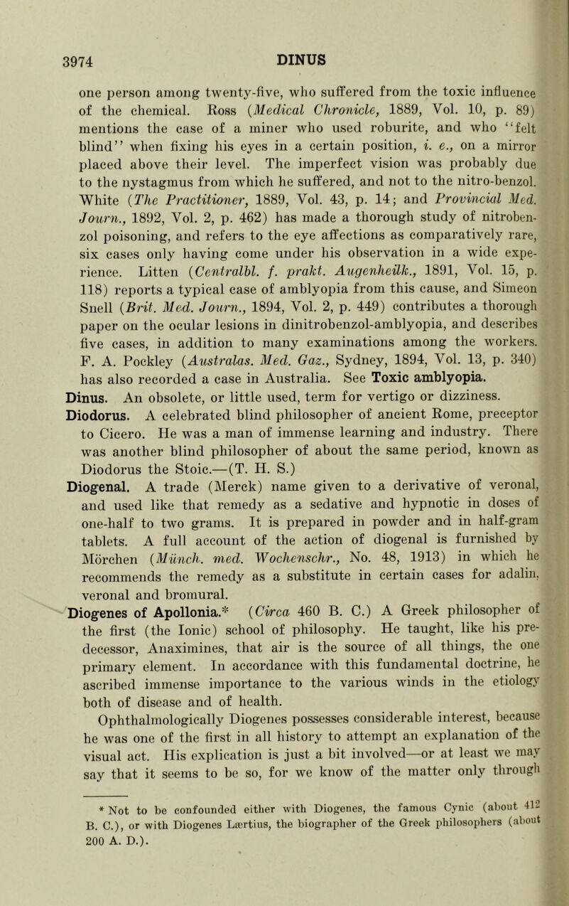 one person among twenty-five, who suffered from the toxic influence of the chemical. Ross {Medical Chronicle, 1889, Vol. 10, p. 89) mentions the case of a miner who used roburite, and who “felt blind” when fixing his eyes in a certain position, i. e., on a mirror placed above their level. The imperfect vision was probably due to the nystagmus from which he suffered, and not to the nitro-benzol. White {The Practitianer, 1889, Vol. 43, p. 14; and Provincial Med. Journ., 1892, Vol. 2, p. 462) has made a thorough study of nitroben- zol poisoning, and refers to the eye affections as comparatively rare, six cases only having come under his observation in a wide expe- rience. Litten {Centralbl. f. prakt. Augenheilk., 1891, Vol. 15, p. 118) reports a typical case of amblyopia from this cause, and Simeon Snell {Brit. Med. Joimi., 1894, Vol. 2, p. 449) contributes a thorough paper on the ocular lesions in dinitrobenzol-amblyopia, and describes five cases, in addition to many examinations among the workers. F. A. Pockley {Australas. Med. Gaz., Sydney, 1894, Vol. 13, p. 340) has also recorded a ease in Australia. See Toxic amblyopia. Dinus. An obsolete, or little used, term for vertigo or dizziness. Diodorus. A celebrated blind philosopher of ancient Rome, preceptor to Cicero. He was a man of immense learning and industry. There was another blind philosopher of about the same period, known as Diodorus the Stoic.—(T. H. S.) Diogenal. A trade (Merck) name given to a derivative of veronal, and used like that remedy as a sedative and hypnotic in doses of one-half to two grams. It is prepared in powder and in half-gram tablets. A full account of the action of diogenal is furnished by Mbrchen {Miinch. med. Wochenschr., No. 48, 1913) in which he recommends the remedy as a substitute in certain cases for adalin, veronal and bromural. Diogenes of Apollonia.* {Ci/rca 460 B. C.) A Greek philosopher of the first (the Ionic) school of philosophy. He taught, like his pre- decessor, Anaximines, that air is the source of all things, the one primary element. In accordance with this fundamental doctrine, he ascribed immense importance to the various winds in the etiology both of disease and of health. Ophthalmologically Diogenes possesses considerable interest, because he was one of the first in all history to attempt an explanation of the visual act. His explication is just a bit involved—or at least we may say that it seems to be so, for we know of the matter only through * Not to be confounded either with Diogenes, the famous Cynic (about 412 B. C.), or with Diogenes Laertius, the biographer of the Greek philosophers (about 200 A. D.).