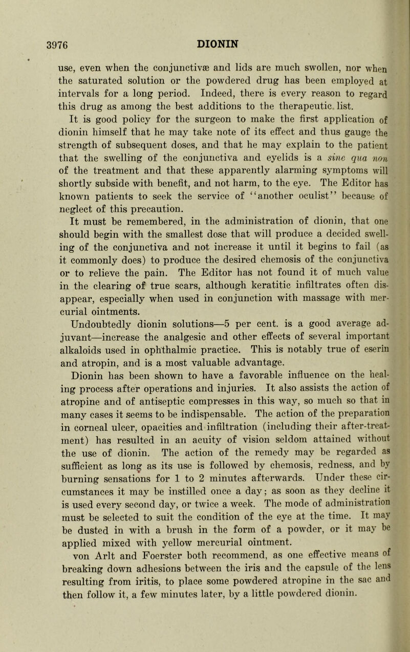 use, even when the conjunctivas and lids are much swollen, nor when the saturated solution or the powdered drug has been employed at intervals for a long period. Indeed, there is every rea.son to regard this drug as among the best additions to the therapeutic, list. It is good policy for the surgeon to make the first application of dionin himself that he may take note of its effect and thus gauge the strength of subsequent doses, and that he may explain to the patient that the swelling of the conjunctiva and eyelids is a sine qua non of the treatment and that these apparently alarming symptoms will shortly subside with benefit, and not harm, to the eye. The Editor has knowm patients to seek the service of “another oculist” because of neglect of this precaution. It must be remembered, in the administration of dionin, that one should begin with the smallest dose that will produce a decided sw'ell- ing of the conjunctiva and not increase it until it begins to fail (as it commonly does) to produce the desired chemosis of the conjunctiva or to relieve the pain. The Editor has not found it of much value in the clearing of true scars, although keratitic infiltrates often dis- appear, especially when used in conjunction with massage with mer- curial ointments. Undoubtedly dionin solutions—5 per cent, is a good average ad- juvant—increase the analgesic and other effects of several important alkaloids used in ophthalmic practice. This is notably true of eseriu and atropin, and is a most valuable advantage. Dionin has been shown to have a favorable influence on the heal- ing process after operations and injuries. It also assists the action of atropine and of antiseptic compresses in this way, so much so that in many cases it seems to be indispensable. The action of the preparation in corneal ulcer, opacities and infiltration (including their after-treat- ment) has resulted in an acuity of vision seldom attained without the use of dionin. The action of the remedy may be regarded as sufficient as lon^ as its use is followed by chemosis, redness, and by burning sensations for 1 to 2 minutes afterwards. Under these cir- cumstances it may be instilled once a day; as soon as they decline it is used every second day, or twice a week. The mode of administration must be selected to suit the condition of the eye at the time. It may be dusted in with a brush in the form of a powder, or it may be applied mixed with yellow mercurial ointment. von Arlt and Foerster both recommend, as one effective means of breaking down adhesions between the iris and the capsule of the lens resulting from iritis, to place some powdered atropine in the sac and then follow it, a few minutes later, by a little poivdered dionin.