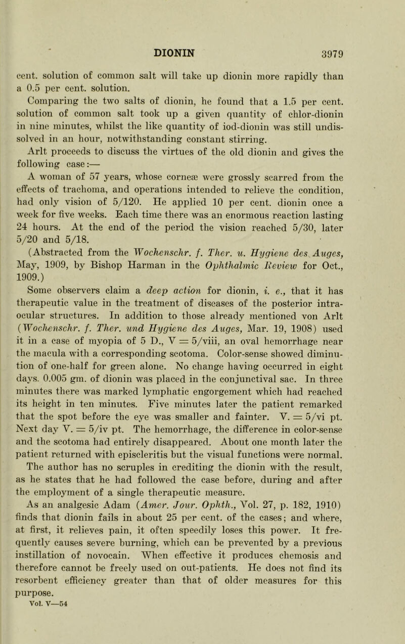 cent, solution of common salt will take up dionin more rapidly than a 0.5 per cent, solution. Comparing the two salts of dionin, he found that a 1.5 per cent, solution of common salt took up a given quantity of chlor-dionin in nine minutes, whilst the like quantity of iod-dionin was still undis- solved in an hour, notwithstanding constant stirring. Arlt proceeds to discuss the virtues of the old dionin and gives the following case:— A woman of 57 years, whose cornece were grossly scarred from the effects of trachoma, and operations intended to relieve the condition, had only vision of 5/120. He applied 10 per cent, dionin once a week for five weeks. Each time there was an enormous reaction lasting 24 hours. At the end of the period the vision reached 5/30, later 5/20 and 5/18. (Abstracted from the Wochenschr. f. Ther. u. Hygiene des Axtges, May, 1909, Bishop Harman in the Oplitluilmic Review for Oct., 1909.) Some observers claim a deep action for dionin, i. e., that it has therapeutic value in the treatment of diseases of the posterior intra- ocular structures. In addition to those already mentioned von Arlt {Wochenschr. f. Ther. imd Hygietie des Auges, Mar. 19, 1908) used it in a case of myopia of 5 D., V = 5/viii, an oval hemorrhage near the macula with a corresponding scotoma. Color-sense showed diminu- tion of one-half for green alone. No change having occurred in eight daj's. 0.005 gm. of dionin was placed in the conjunctival sac. In thi’ee minutes there was marked lymphatic engorgement which had reached its height in ten minutes. Five minutes later the patient remarked that the spot before the eye was smaller and fainter. V. = 5/vi pt. Next day V. =: 5/iv pt. The hemorrhage, the difference in color-sen.se and the scotoma had entirely disappeared. About one month later the patient returned with episcleritis but the visual functions were normal. The author has no scruples in crediting the dionin with the result, as he states that he had followed the case before, during and after the employment of a single therapeutic measure. As an analgesic Adam {Amer. Jour. Ophth., Vol. 27, p. 182, 1910) finds that dionin fails in about 25 per cent, of the cases; and where, at first, it relieves pain, it often speedily loses this power. It fre- quently causes severe burning, which can be prevented by a previous instillation of novocain. When effective it produces chemosis and therefore cannot be freely used on out-patients. He does not find its resorbent efficiency greater than that of older measures for this purpose. Vol. V—54