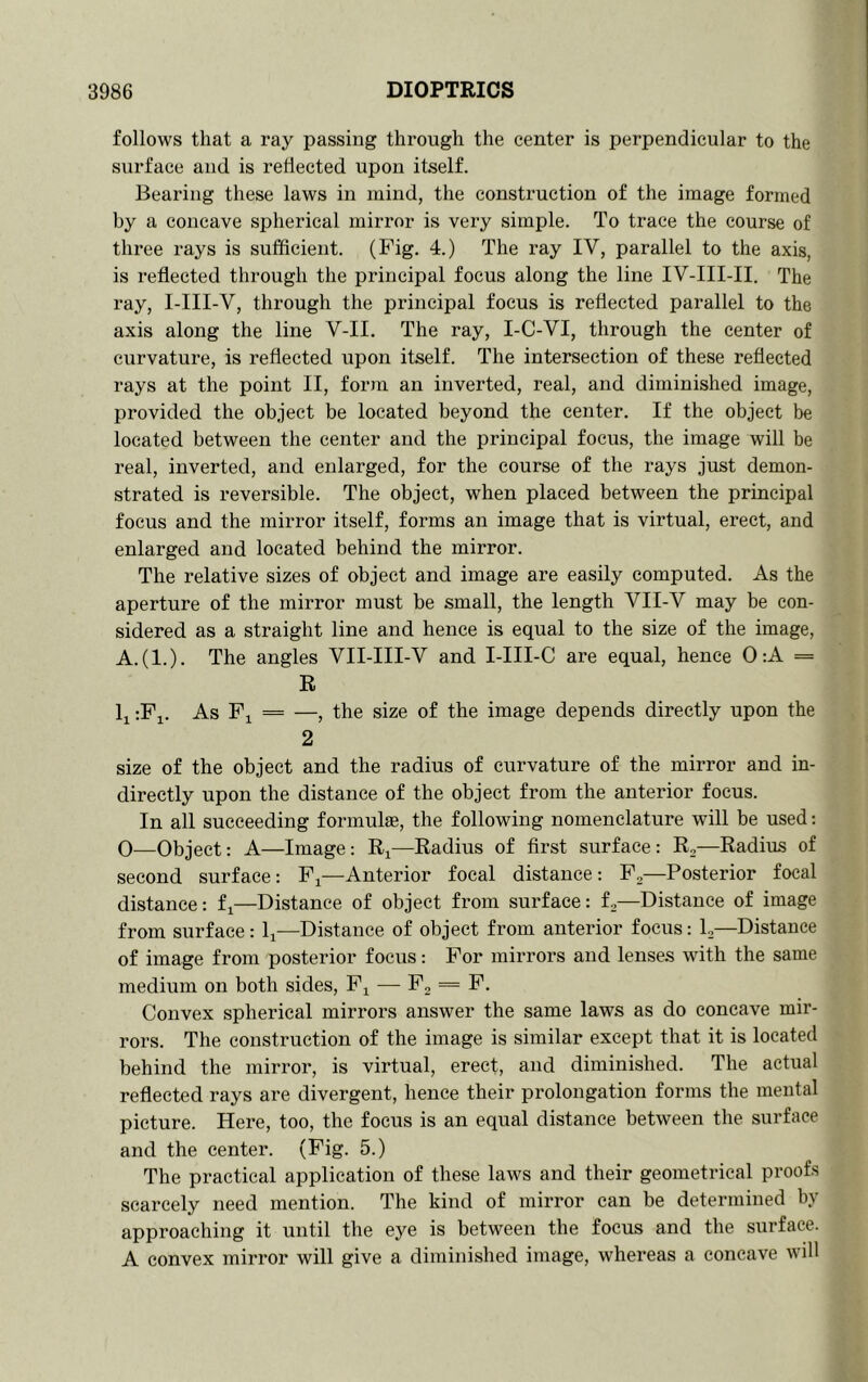 follows that a ray passing through the center is perpendicular to the surface and is reflected upon itself. Bearing these laws in mind, the construction of the image formed by a concave spherical mirror is very simple. To trace the course of three rays is sufficient. (Fig. 4.) The ray IV, parallel to the axis, is reflected through the principal focus along the line IV-III-II. The ray, I-III-V, through the principal focus is reflected parallel to the axis along the line V-II. The ray, I-C-VI, through the center of curvature, is reflected upon itself. The intersection of these reflected rays at the point II, form an inverted, real, and diminished image, provided the object be located beyond the center. If the object be located between the center and the principal focus, the image will be real, inverted, and enlarged, for the course of the rays just demon- strated is reversible. The object, when placed between the principal focus and the mirror itself, forms an image that is virtual, erect, and enlarged and located behind the mirror. The relative sizes of object and image are easily computed. As the aperture of the mirror must be small, the length VII-V may be con- sidered as a straight line and hence is equal to the size of the image, A.(l.). The angles VII-III-V and I-III-C are equal, hence 0:A = R Ij :Fi. As Fi == —, the size of the image depends directly upon the 2 size of the object and the radius of curvature of the mirror and in- directly upon the distance of the object from the anterior focus. In all succeeding formulse, the following nomenclature will be used: 0—Object: A—Image: —Radius of first surface: R,—Radius of second surface: F^—Anterior focal distance: F,—Posterior focal distance: fi—Distance of object from surface: f,—Distance of image from surface: li—Distance of object from anterior focus: L—Distance of image from posterior focus: For mirrors and lenses with the same medium on both sides, F,^ — F, = F. Convex spherical mirrors answer the same laws as do concave mir- rors. The construction of the image is similar except that it is located behind the mirror, is virtual, erect, and diminished. The actual reflected rays are divergent, hence their prolongation forms the mental picture. Here, too, the focus is an equal distance between the surface and the center. (Fig. 5.) The practical application of these laws and their geometrical proofs scarcely need mention. The kind of mirror can be determined by approaching it until the eye is between the focus and the surface. A convex mirror will give a diminished image, whereas a concave will