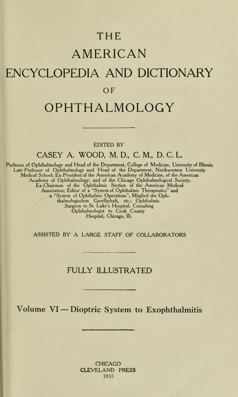 THE AMERICAN ENCYCLOPEDIA AND DICTIONARY OF OPHTHALMOLOGY EDITED BY CASEY A. WOOD, M. D., C. M.. D. C. L. Professor of Ophthalmology and Head of the Department, College of Medicine, University of Illinois; Late Professor of Ophthalmology and Head of the Department, Northwestern University Medical School; Ex-President of the American Academy of Medicine, of the American Academy of Ophthalmology, and of the Chicago Ophthalmological Society; Ex-Chairman of the Ophthalmic Section of the American Medical Association; Editor of a “System of Ophthalmic Therapeutics” and a “System of Ophthalmic Operations; Mitglied der Oph- thalmologischen Gesellschaft, etc.; Ophthalmic Surgeon to St. Luke’s Hospital; Consulting Ophthalmologist to Cook County Hospital, Chicago, 111. ASSISTED BY A LARGE STAFF OF COLLABORATORS FULLY ILLUSTRATED Volume VI — Dioptric System to Exophthalmitis CHICAGO CLEVELAND PRESS 1915