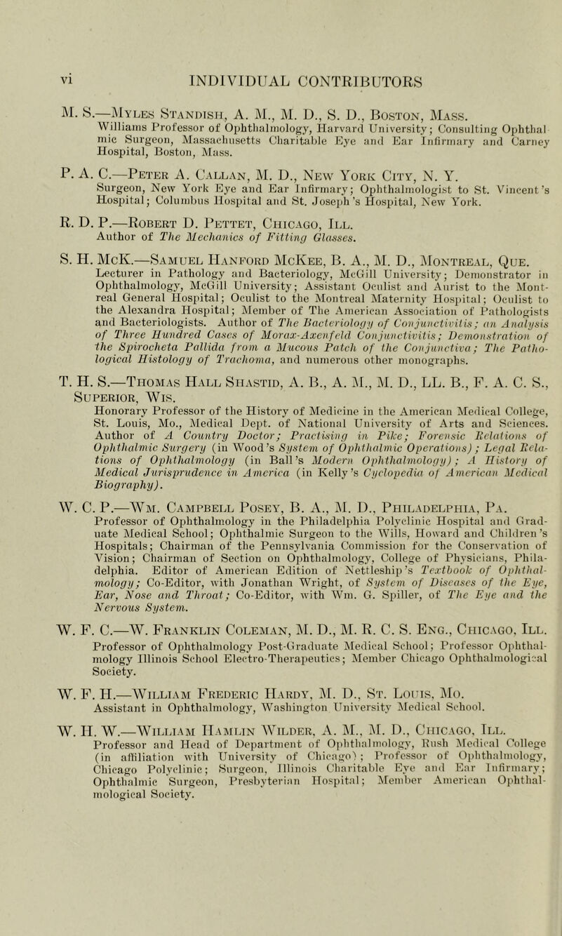 i\I. S.—Myles Standisji, A. M., M. D., S. D., Boston, Mass. Williaiiis Professor of Ophtlialmology, Harvard University; Consulting Ophtlial niic Surgeon, Massachusetts Cliaritable Eye and Ear Infliinary and Carney Hospital, Boston, Mass. P. A. C.—Peter A. Callan, M. D., New York City, N. Y. Surgeon, New York Eye and Ear Infirmary; Ophthalmologist to St. Vincent’s Hospital; Columbus Hospital and St. Josejih’s Hospital, New Y^ork. R. D. P.—Robert D. Pettet, Chicago, III. Author of The Mechanics of Fitting Glasses. S. H. McK.—Samuel ITanp^ord McKee, B. A., M. D., Montreal, Que. Lecturer in Pathology and Bacteriology, McGill University; Demonstrator in Ophthalmology, McGill University; Assistant Oculist and Aiirist to the Mont- real General Hospital; Oculist to the Montreal Maternity Hospital; Oculist to the Alexandra Hospital; Member of The American Association of Pathologists and Bacteriologists. Author of The Bacteriology of Conjunctivitis; an Analysis of Three Hundred Cases of Morax-Axcnfeld Conjunctivitis; Demonstration of the Spirocheta Pallida from a Mucous Patch of the Conjunctiva; The Patho- logical Histology of Trachoma, and numerous other monographs. T. H. S.—Thom.vs Hall Shastid, A. B., A. M., M. D., LL. B., F. A. C. S., Superior, Wis. Honorary Professor of the History of Medicine in the American Medical College, St. Louis, Mo., Medical De])!. of National University of Arts and Sciences. Author of A Country Doctor; Practising in Pike; Forensic Belations of Ophthalmic Surgery (in Wood’s System of Ophthalmic Operations) ; Legal Pela- tions of Ophthalmology (in Ball’s Modern Ophthalmology); A History of Medical Jurisprudence in America (in Kelly’s Cyclopedia of American Medical Biography). \V. C. P.—Wm. Campbell Posey, B. A., ]\[. D., Ppiiladelphia, Pa. Professor of Oi:)hthalmology in the Philadeljjhia Polyclinic Hospital and Grad- uate Medical School; Ophthalmic Surgeon to the Wills, Howard and Children’s Hospitals; Chairman of the Pennsylvania Commission for the Conservation of Vision; Chairman of Section on Ophthalmology, College of Physicians, Phila- delphia. Editor of American Edition of Nettleship’s Textbook of Ophthal- mology; Co-Editor, with Jonathan Wright, of System of Diseases of the Eye, Ear, Nose and Throat; Co-Editor, with Wm. G. Spiller, of The Eye and the Nervous System. W. P. C.—W. Franklin Coleman, ]M. D., M. R. C. S. Eng., Chicago. III. Professor of Ophthalmology Post-Graduate Medical School; Professor Ophthal- mology Illinois School Electro-Therapeutics; Member Chicago Ophthalmological Society. W. F. H.—William Frederic Hardy, M. D., St. Lotus. IMo. Assistant in Ophthalmology, Washington University Aledical School. W. H. W.—William Hamlin AVilder, xV. AL, M. D., Chicago, III. Professor and Head of Department of Ophthalmology, Bush Medical College (in affiliation with University of Chicago) ; Professor of Ophthalmology, Chicago Polyclinic; Surgeon,' Illinois Charitable Eye and Ear Infirmary; Ophthalmic Surgeon, Presbyterian Hospital; Member American Ophthal- mological Society.