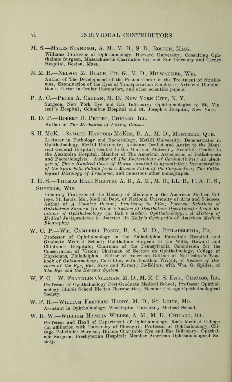 M. S.—Myles Standish, A. M., M. D., S. D., Boston, Mass. Williams Professor of Ophthalmology, Harvard University; Consulting Oph- thalmic Surgeon, Massachusetts Charitable Eye and Ear Infirmary and Carney Hospital, Boston, Mass. N. M. B.—Nelson M. Black, Ph. G., M. D., Milwaukee, Wis. Author of The Development of the Fusion Center in the Treatment of Strabis- mus ; Examination of the Eyes of Transportation Employes; Artificial Illumina- tion a Factor in Ocular Discomfort, and other scientific papers. P. A. C.—Peter A. Callan, M. D., New York City, N. Y. Surgeon, New York Eye and Ear Infirmary; Ophthalmologist to St. Vin- cent’s Hospital; Columbus Hospital and St. Joseph’s Hospital, New York. R. D. P.—Robert D. Pettet, Chicago, III. Author of The Mechanics of Fitting Glasses. S. H. McK.—Samuel Hanford McKee, B. A., M. D., Montreal, Que. Lecturer in Pathology and Bacteriology, McGill University; Demonstrator in Ophthalmology, McGill University; Assistant Oculist and Aurist to the Mont- real General Hospital; Oculist to the Montreal Maternity Hospital; Oculist to the Alexandra Hospital; Member of The American Association of Pathologists and Bacteriologists. Author of The Bacteriology of Conjunctivitis; An Anal- ysis of Three Hundred Cases of Morax-Axenfeld Conjunctivitis; Demonstration of the Spirocheta Pallida from a Mucous Patch of the Conjunctiva; The Patho- logical Histology of Trachoma, and numerous other monographs. T. H. S.—Thomas Hall Shastid, A. B., A. M., M. D., LL. B., F. A. C. S., Superior, Wis. Honorary Professor of the History of Medicine in the American Medical Col- lege, St. Louis, Mo., Medical Dept, of National University of Arts and Sciences. Author of A Country Doctor; Practising in Pike; Forensic Delations of Ophthalmic Surgery (in Wood’s System of Ophthalmic Operations) ; Legal De- lations of Ophthalmology (in Ball’s Modern Ophthalmology); A History of Medical Jurisprudence in America (in Kelly’s Cyclopedia of American Medical Biography). W. C. P.—Wm. Campbell Posey, B. A., M. D., Philadelphia, Pa. Professor of Ophthalmology in the Philadelphia Polyclinic Hospital and Graduate Medical School; Ophthalmic Surgeon to the Wills, Howard and Children’s Hospitals; Chairman of, the Pennsylvania Commission for the Conservation of Vision; Chairman of Section on Ophthalmology, College of Physicians, Philadelphia. Editor of American Edition of Nettleship’s Text- book of Ophthalmology; Co-Editor, with Jonathan Wright, of System of Dis- eases of the Eye, Ear, Nose and Throat; Co-Editor, with Wm. G. Spiller, of The Eye and the Nervous System. W. F. C.—W. Franklin Coleman, M. D., M. R. C. S. Eng., Chicago, III. Professor of Ophthalmology Post-Graduate Medical School; Professor Ophthal- mology Illinois School Electro-Therapeutics; Member Chicago Ophthalmological Society. W. F. H.—William Frederic Hardy, M. D., St. Louis, Mo. Assistant in Ophthalmology, Washington University Medical School. W. H. W.—William Hamlin Wilder, A. M., M. D., Chicago, III. Professor and Head of Department of Ophthalmology, Bush Medical College (in afiSliation with University of Chicago); Professor of Ophthalmology, Chi- cago Policlinic; Surgeon, Illinois CTiaritable Eye and Ear Infirmary; Ophthal- mic Surgeon, Presbyterian Hospital; Member American Ophthalmological So ciety.