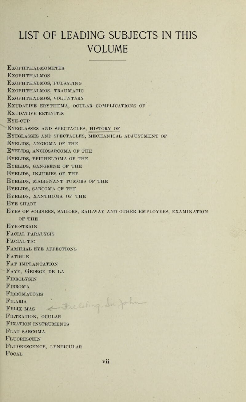 LIST OF LEADING SUBJECTS IN THIS VOLUME Exophthalmometer Exophthalmos Exophthalmos, pulsating Exophthalmos, traumatic Exophthalmos, voluntary Exudative erythema, ocular complications op Exudative retinitis Eye-cup Eyeglasses and spectacles, history op Eyeglasses and spectacles, mechanical adjustment op Eyelids, angioma op the Eyelids, angiosarcoma op the Eyelids, epithelioma op the Eyelids, gangrene op the Eyelids, injuries op the Eyelids, malignant tumors op the Eyelids, sarcoma op the Eyelids, xanthoma op the Eye shade Eyes op soldiers, sailors, railway and other employees, examination OP THE Eye-strain Facial paralysis Facial tic Familial eye appections Fatigue Fat implantation Faye, George de la Fibrolysin Fibroma Fibromatosis Filaria Felix mas Filtration, ocular Fixation instruments Flat sarcoma Fluorescein Fluorescence, lenticular Focal