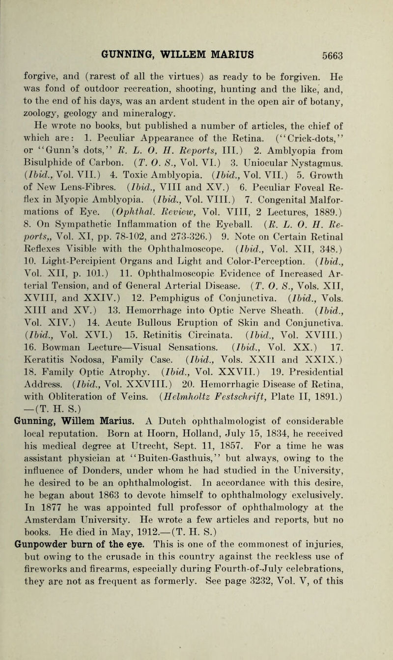 forgive, and (rarest of all the virtues) as ready to be forgiven. He was fond of outdoor recreation, shooting, hunting and the like, and, to the end of his days, was an ardent student in the open air of botany, zoology, geology and mineralogy. He wrote no books, but published a number of articles, the chief of which are: 1. Peculiar Appearance of the Retina. (“Crick-dots,” or “Gunn’s dots,” R. L. 0. H. Reports, III.) 2. Amblyopia from Bisulphide of Carbon. {T. 0. S., Vol. VI.) 3. Uniocular Nystagmus, (/bid., Vol. VII.) 4. Toxic Amblyopia, (/bid., Vol. VII.) 5. Growth of New Lens-Fibres. {Ibid., VIII and XV.) 6. Peculiar Foveal Re- flex in Myopic Amblyopia. (/bid., Vol. VIII.) 7. Congenital Malfor- mations of Eye. {Ophthal. Review, Vol. VIII, 2 Lectures, 1889.) 8. On Sympathetic Inflammation of the Eyeball. {R. L. O. H. Re- ports,, Vol. XI, pp. 78-102, and 273-326.) 9. Note on Certain Retinal Reflexes Visible with the Ophthalmoscope. {Ibid., Vol. XII, 348.) 10. Light-Percipient Organs and Light and Color-Perception. {Ibid., Vol. XII, p. 101.) 11. Ophthalmoscopic Evidence of Increased Ar- terial Tension, and of General Arterial Disease. {T. O. 8., Vols. XII, XVIII, and XXIV.) 12. Pemphigus of Conjunctiva. {Ibid., Vols. XIII and XV.) 13. Hemorrhage into Optic Nerve Sheath. {Ibid., Vol. XIV.) 14. Acute Bullous Eruption of Skin and Conjunctiva. {Ibid., Vol. XVI.) 15. Retinitis Circinata. {Ibid., Vol. XVIII.) 16. Bowman Lecture—Visual Sensations. {Ibid., Vol. XX.) 17. Keratitis Nodosa, Family Case. {Ibid., Vols. XXII and XXIX.) 18. Family Optic Atrophy. {Ibid., Vol. XXVII.) 19. Presidential Address. {Ibid., Vol. XXVIII.) 20. Hemorrhagic Disease of Retina, with Obliteration of Veins. {Helmholtz Festschrift, Plate II, 1891.) — (T. H. S.) Gunning, Willem Marius. A Dutch ophthalmologist of considerable local reputation. Born at Hoorn, Holland, July 15, 1834, he received his medical degree at Utrecht, Sept. 11, 1857. For a time he was assistant physician at “ Buiten-Gasthiiis, ” but always, owing to the influence of Bonders, under whom he had studied in the University, he desired to be an ophtbalmologist. In accordance with this desire, he began about 1863 to devote himself to ophthalmology exclusively. In 1877 he was appointed full professor of ophthalmology at the Amsterdam University. He wrote a few articles and reports, but no books. He died in May, 1912.— (T. H. S.) Gunpowder burn of the eye. This is one of the commonest of injuries, but owing to the crusade in this country against the reckless use of fireworks and firearms, especially during Fourth-of-July celebrations, they are not as frequent as formerly. See page 3232, Vol. V, of this