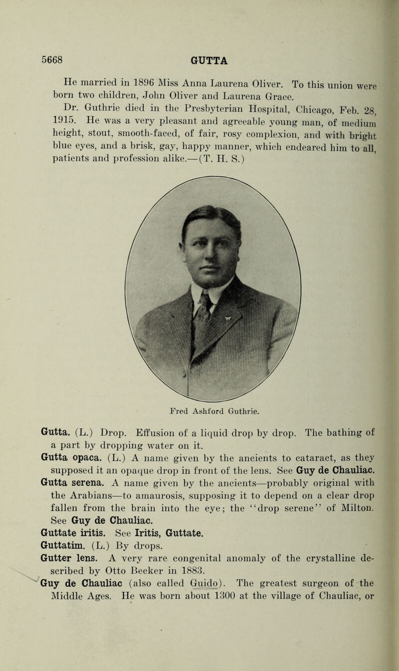 He married in 1896 Miss Anna Laurena Oliver. To this union were born two children, John Oliver and Laurena Grace. Dr. Guthrie died in the Presbyterian Hospital, Chicago, Feb. 28, 1915. He was a very pleasant and agreeable young man, of medium height, stout, smooth-faced, of fair, rosy complexion, and with bright blue eyes, and a brisk, gay, happy manner, which endeared him to all, patients and profession alike.— (T. H. S.) Fred Ashford Guthrie. Gutta. (L.) Drop. Effusion of a liquid drop by drop. The bathing of a part by dropping water on it. Gutta opaca. (L.) A name given by the ancients to cataract, as they supposed it an opa(iue drop in front of the lens. See Guy de Chauliac. Gutta serena. A name given by the ancients—probably original with the Arabians—to amaurosis, supposing it to depend on a clear drop fallen from the brain into the eye; the ‘ ‘ drop serene ’ ’ of Milton. See Guy de Chauliac. Guttate iritis. See Iritis, Guttate. Guttatim. (L.) By drops. Gutter lens. A very rare congenital anomaly of the crystalline de- scribed by Otto Becker in 1883. ^Guy de Chauliac (also called Guido). The greatest surgeon of the Middle Ages. He was born about 1300 at the village of Chauliac, or
