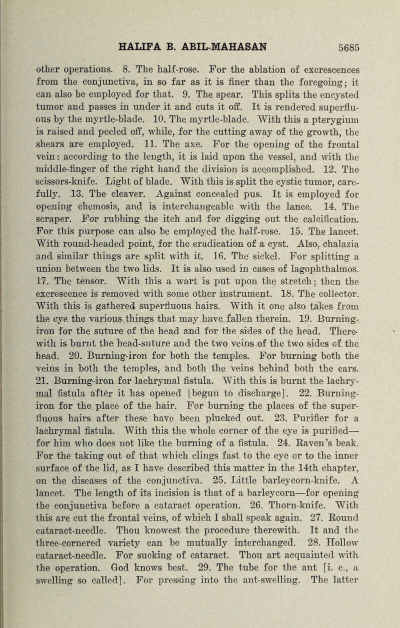 other operations. 8. The half-rose. For the ablation of excrescences from the conjunctiva, in so far as it is finer than the foregoing; it can also be employed for that. 9. The spear. This splits the encysted tumor and passes in under it and cuts it off. It is rendered superflu- ous by the myrtle-blade. 10. The myrtle-blade. With this a pterygium is raised and peeled off, while, for the cutting away of the growth, the shears are employed. 11. The axe. For the opening of the frontal vein: according to the length, it is laid upon the vessel, and with the middle-finger of the right hand the division is accomplished. 12. The scissors-knife. Light of blade. With this is split the cystic tumor, care- fully. 13. The cleaver. Against concealed pus. It is employed for opening chemosis, and is interchangeable with the lance. 14. The scraper. For rubbing the itch and for digging out the calcification. For this purpose can also be employed the half-rose. 15. The lancet. With round-headed point, for the eradication of a cyst. Also, chalazia and similar things are split with it. 16. The sickel. For splitting a union between the two lids. It is also used in cases of lagophthalmos. 17. The tensor. With this a wart is put upon the stretch; then the excrescence is removed with some other instrument. 18. The collector. With this is gathered superfluous hairs. With it one also takes from the eye the various things that may have fallen therein. 19. Burning- iron for the suture of the head and for the sides of the head. There- with is burnt the head-suture and the two veins of the two sides of the head. 20. Burning-iron for both the temples. For burning both the veins in both the temples, and both the veins behind both the ears. 21. Burning-iron for lachrymal fistula. With this is burnt the lachry- mal fistula after it has opened [begun to discharge]. 22. Burning- iron for the place of the hair. For burning the places of the super- fluous hairs after these have been plucked out. 23. Purifier for a lachrymal fistula. With this the whole corner of the eye is purified— for him who does not like the burning of a fistula. 24. Raven’s beak. For the taking out of that which clings fast to the eye or to the inner surface of the lid, as I have described this matter in the 14th chapter, on the diseases of the conjunctiva. 25. Little barleycorn-knife. A lancet. The length of its incision is that of a barleycorn—for opening the conjunctiva before a cataract operation. 26. Thorn-knife. With this are cut the frontal veins, of which I shall speak again. 27. Round cataract-needle. Thou knowest the procedure therewith. It and the three-cornered variety can be mutually interchanged. 28. Hollow cataract-needle. For sucking of cataract. Thou art acquainted with the operation. God knows best. 29. The tube for the ant [i. e., a swelling so called]. For pressing into the ant-swelling. The latter