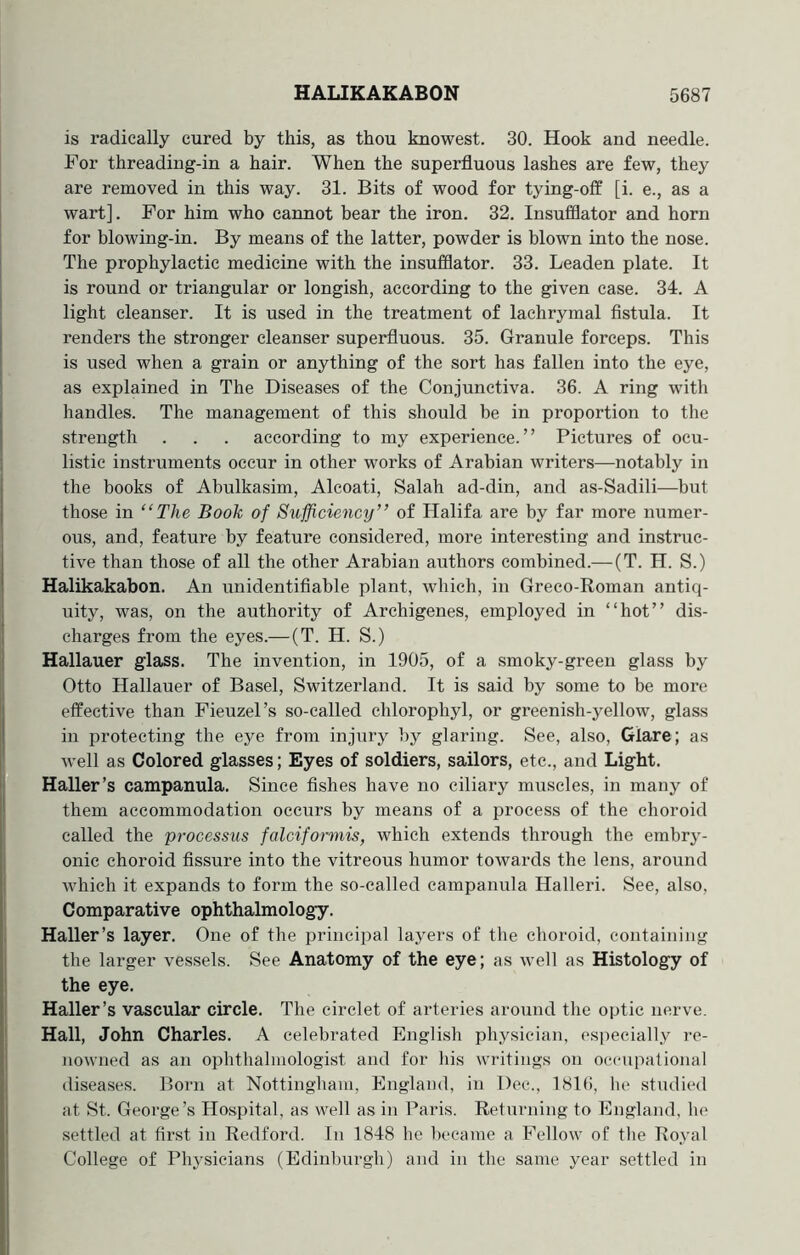 is radically cured by this, as thou knowest. 30. Hook and needle. For threading-in a hair. When the superfluous lashes are few, they are removed in this way. 31. Bits of wood for tying-off [i. e., as a wart]. For him who cannot bear the iron. 32. Insufflator and horn for blowing-in. By means of the latter, powder is blown into the nose. The prophylactic medicine with the insufflator. 33. Leaden plate. It is round or triangular or longish, according to the given case. 34. A light cleanser. It is used in the treatment of lachrymal fistula. It renders the stronger cleanser superfluous. 35. Granule forceps. This is used when a grain or anything of the sort has fallen into the eye, as explained in The Diseases of the Conjunctiva. 36. A ring with handles. The management of this should be in proportion to the strength . . . according to my experience.” Pictures of ocu- listic instruments occur in other works of Arabian writers—notably in the books of Abulkasim, Alcoati, Salah ad-din, and as-Sadili—but those in “The Book of Sufficiency” of Halifa are by far more numer- ous, and, feature by feature considered, more interesting and instruc- tive than those of all the other Arabian authors combined.—(T. H. S.) Halikakabon. An unidentifiable plant, which, in Greco-Roman antiq- uity, was, on the authority of Archigenes, employed in “hot” dis- charges from the eyes.— (T. H. S.) Hallauer glass. The invention, in 1905, of a smoky-green glass by Otto Hallauer of Basel, Switzerland. It is said by some to be more effective than Fieuzel’s so-called chlorophyl, or greenish-yellow, glass in protecting the eye from injury by glaring. See, also, Glare; as well as Colored glasses; Eyes of soldiers, sailors, etc., and Light. Haller’s campanula. Since fishes have no ciliary muscles, in many of them accommodation occurs by means of a process of the choroid called the processus falciformis, which extends through the embry- onic choroid fissure into the vitreous humor towards the lens, around which it expands to form the so-called campanula Halleri. See, also, Comparative ophthalmology. Haller’s layer. One of the principal layers of the choroid, containing the larger vessels. See Anatomy of the eye; as well as Histology of the eye. Haller’s vascular circle. The circlet of arteries around the optic nerve. Hall, John Charles. A celebrated English physician, especially re- nowned as an ophthalmologist and for his writings on occupational diseases. Born at Nottingham, England, in Dec., 1816, he studied at St. George’s Hospital, as well as in Paris. Returning to England, he settled at first in Redford. In 1848 he became a Fellow of the Royal College of Physicians (Edinburgh) and in the same year settled in