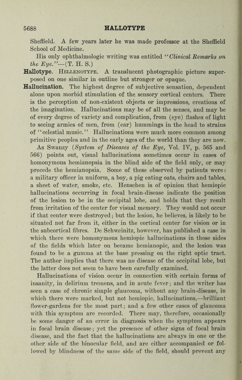 Sheffield. A few years later he was made professor at the Sheffield School of Medicine. His only ophthalmologic writing was entitled “Clinical Remarks on the Eye.”—(T. Id. S.) Hallotype. Hellenotype. A translucent photographic picture super- posed on one similar in outline but stronger or opaque. Hallucination. The highest degree of subjective sensation, dependent alone upon morbid stimulation of the sensory cortical centers. There is the perception of non-existent objects or impressions, creations of the imagination. Hallucinations may be of all the senses, and may be of every degree of variety and complication, from (eye) flashes of light to seeing armies of men, from (ear) hummings in the head to strains of ‘ ‘ celestial music. ’ ’ Hallucinations were much more common among primitive peoples and in the early ages of the world than they are now. As Swanzy (System of Diseases of the Eye, Vol. IV, p. 565 and 566) points out, visual hallucinations sometimes occur in cases of homonymous hemianopsia in the blind side of the field only, or may precede the hemianopsia. Some of these observed by patients were: a military officer in uniform, a boy, a pig eating oats, chairs and tables, a sheet of water, smoke, etc. Henschen is of opinion that hemiopic hallucinations occurring in focal brain-disease indicate the position of the lesion to be in the occipital lobe, and holds that they result from irritation of the center for visual memory. They would not occur if that center were destroyed; but the lesion, he believes, is likely to be situated not far from it, either in the cortical center for vision or in the subcortical fibres. De Schw.einitz, however, has published a case in which there were homonymous hemiopic hallucinations in those sides of the fields which later on became hemianopic, and the lesion was found to be a gumma at the base pressing on the right optic tract. The author implies that there was no disease of the occipital lobe, but the latter does not seem to have been carefully examined. Hallucinations of vision occur in connection with certain forms of insanity, in delirium tremens, and in acute fever; and the writer has seen a case of chronic simple glaucoma, without any brain-disease, in which there were marked, but not hemiopic, hallucinations,—brilliant flower-gardens for the most part; and a few other cases of glaucoma with this symptom are recorded. There may, therefore, occasionally be some danger of an error in diagnosis when the symptom appears in focal brain disease; yet the presence of other signs of focal brain disease, and the fact that the hallucinations are always in one or the other side of the binocular field, and are either accompanied or fol- lowed by blindness of the same side of the field, should prevent any