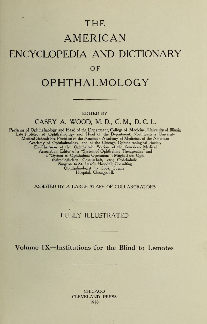 THE AMERICAN ENCYCLOPEDIA AND DICTIONARY OF OPHTHALMOLOGY EDITED BY CASEY A. WOOD, M. D.. C. M.. D. C. L. Professor of Ophthalmology and Head of the Department, College of Medicine, University of Illinois; Late Professor of Ophthalmology and Head of the Department, Northwestern University Medical School; Ex-President of the American Academy of Medicine, of the American Academy of Ophthalmology, and of the Chicago Ophthalmological Society; Ex-Chairman of the Ophthalmic Section of the American Medical Association; Editor of a “System of Ophthalmic Therapeutics” and a “System of Ophthalmic Operations”; Mitglied der Oph- thalmologischen Cesellschaft, etc.; Ophthalmic Surgeon to St. Luke’s Hospital; Consulting Ophthalmologist to Cook County Hospital, Chicago, 111. ASSISTED BY A LARGE STAFF OF COLLABORATORS FULLY ILLUSTRATED Volume IX—Institutions for the Blind to Demotes CHICAGO CLEVELAND PRESS 1916