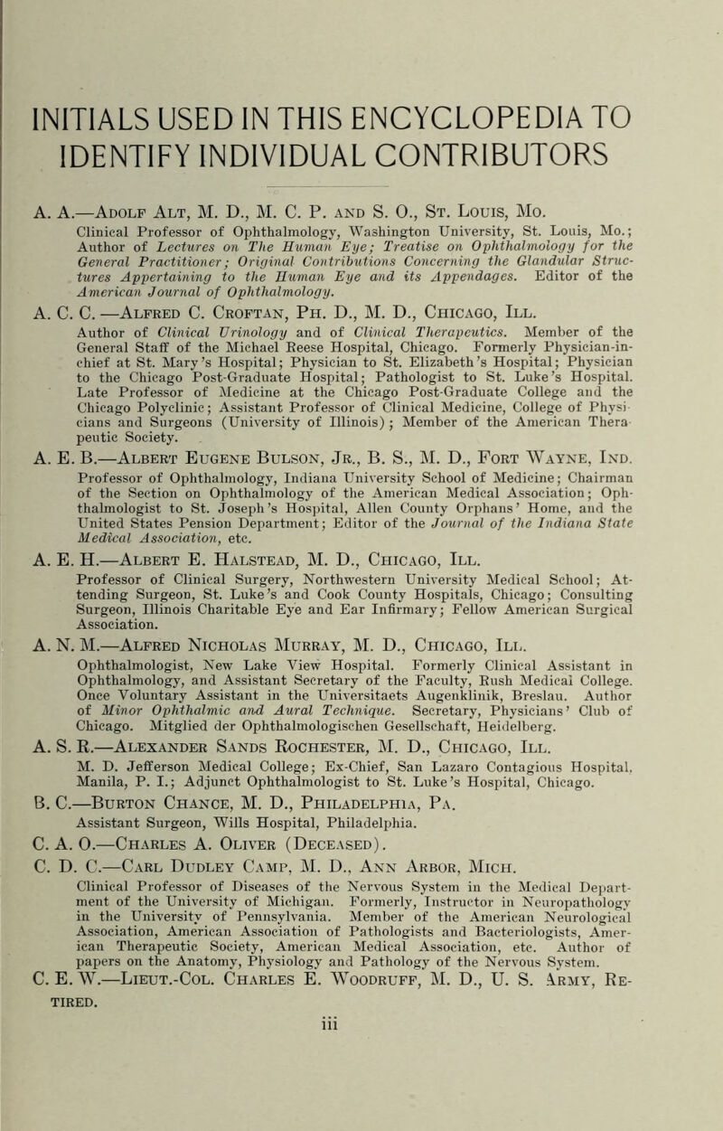 IDENTITY INDIVIDUAL CONTRIBUTORS A. A.—Adolf Alt, M. D., M. C. P. and S. 0., St. Louis, Mo. Clinical Professor of Ophthalmology, Washington University, St. Louis, Mo.; Author of Lectures on The Human Eye; Treatise on Ophthalmology for the General Practitioner; Original Contributions Concerning the Glandular Struc- tures Appertaining to the Human Eye and its Appendages. Editor of the American Journal of Ophthalmology. A. C. C. —Alfred C. Croftan, Ph. D., M. D., Chicago, III. Author of Clinical Urinology and of Clinical Therapeutics. Member of the General Staff of the Michael Eeese Hospital, Chicago. Formerly Physician-in- chief at St. Mary’s Hospital; Physician to St. Elizabeth’s Hospital; Physician to the Chicago Post-Graduate Hospital; Pathologist to St. Luke’s Hospital. Late Professor of Medicine at the Chicago Post-Graduate College and the Chicago Polyclinic; Assistant Professor of Clinical Medicine, College of Physi cians and Surgeons (University of Illinois); Member of the American Thera peutic Society. A. E. B.—Albert Eugene Bulson, Jr., B. S., M. D., Fort Wayne, Ind. Professor of Ophthalmology, Indiana University School of Medicine; Chairman of the Section on Ophthalmology of the American Medical Association; Oph- thalmologist to St. Joseph’s Hospital, Allen County Orphans’ Home, and the United States Pension Department; Editor of the Journal of the Indiana State Medical Association, etc. A. E. H.—Albert E. Halstead, M. D., Chicago, III. Professor of Clinical Surgery, Northwestern University Medical School; At- tending Surgeon, St. Luke’s and Cook County Hospitals, Chicago; Consulting Surgeon, Illinois Charitable Eye and Ear Infirmary; Fellow American Surgical Association. A. N. M.—Alfred Nicholas Murray, M. D., Chicago, III. Ophthalmologist, New Lake View Hospital. Formerly Clinical Assistant in Ophthalmology, and Assistant Secretary of the Faculty, Push Medical College. Once Voluntary Assistant in the L’niversitaets Augenklinik, Breslau. Author of Minor Ophthalmic and Aural Technique. Secretary, Physicians’ Club of Chicago. Mitglied der Ophthalmologischen Gesellschaft, Heidelberg. A. S. R.—Alexander Sands Rochester, M. D., Chicago, III. M. D. Jefferson Medical College; Ex-Chief, San Lazaro Contagious Hospital, Manila, P. I.; Adjunct Ophthalmologist to St. Luke’s Hospital, Chicago. B. C.—Burton Chance, M. D., Philadelphia, Pa. Assistant Surgeon, Wills Hospital, Philadelphia. C. A. 0.—Charles A. Oliver (Deceased). C. D. C.—Carl Dudley Camp, ]\I. D.. Ann Arbor, Mich. Clinical Professor of Diseases of the Nervous System in the Medical Depart- ment of the University of Michigan. Formerly, Instructor in Neuropathology in the University of Pennsylvania. Member of the American Neurological Association, American Association of Pathologists and Bacteriologists, Amer- ican Therapeutic Society, American Medical Association, etc. Author of papers on the Anatomy, Physiology and Pathology of the Nervous System. C. E. W.—Lieut.-Col. Charles E. Woodruff, M. D., U. S. .\rmy. Re- tired. iii