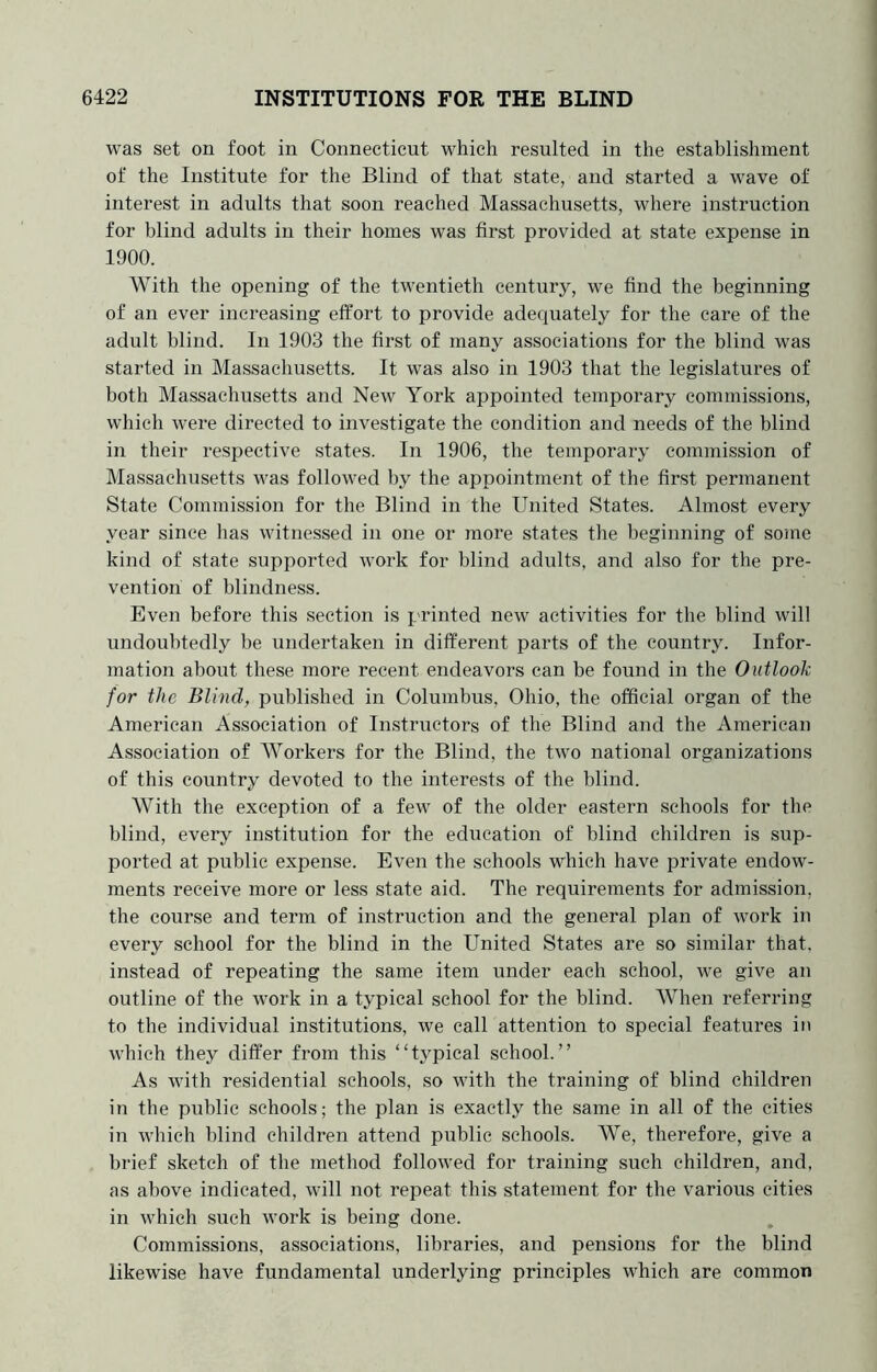 was set on foot in Connecticut which resulted in the establishment of the Institute for the Blind of that state, and started a wave of interest in adults that soon reached Massachusetts, where instruction for blind adults in their homes was first provided at state expense in 1900. With the opening of the twentieth century, we find the beginning of an ever increasing effort to provide adequately for the care of the adult blind. In 1903 the first of many associations for the blind was started in Ma.ssachusetts. It was also in 1903 that the legislatures of both Massachusetts and New York appointed temporary commissions, which were directed to investigate the condition and needs of the blind in their respective states. In 1906, the temporary commission of Massachusetts was followed by the appointment of the first permanent State Commission for the Blind in the United States. Almost every year since has witnessed in one or more states the beginning of soine kind of state supported work for blind adults, and also for the pre- vention of blindness. Even before this section is printed new activities for the blind will undoubtedly be undertaken in different parts of the country. Infor- mation about these more recent endeavors can be found in the Outlook for the Blind, published in Columbus, Ohio, the official organ of the American Association of Instructors of the Blind and the American Association of Workers for the Blind, the two national organizations of this country devoted to the interests of the blind. With the exception of a few of the older eastern schools for the blind, every institution for the education of blind children is sup- ported at public expense. Even the schools which have private endow- ments receive more or less state aid. The requirements for admission, the course and term of instruction and the general plan of work in every school for the blind in the United States are so similar that, instead of repeating the same item under each school, we give an outline of the work in a typical school for the blind. When referring to the individual institutions, we call attention to special features in which they differ from this “typical school.” As with residential schools, so with the training of blind children in the public schools; the plan is exactly the same in all of the cities in which blind children attend public schools. We, therefore, give a brief sketch of the method followed for training such children, and, as above indicated, will not repeat this statement for the various cities in which such work is being done. Commissions, associations, libraries, and pensions for the blind likewise have fundamental underlying principles which are common