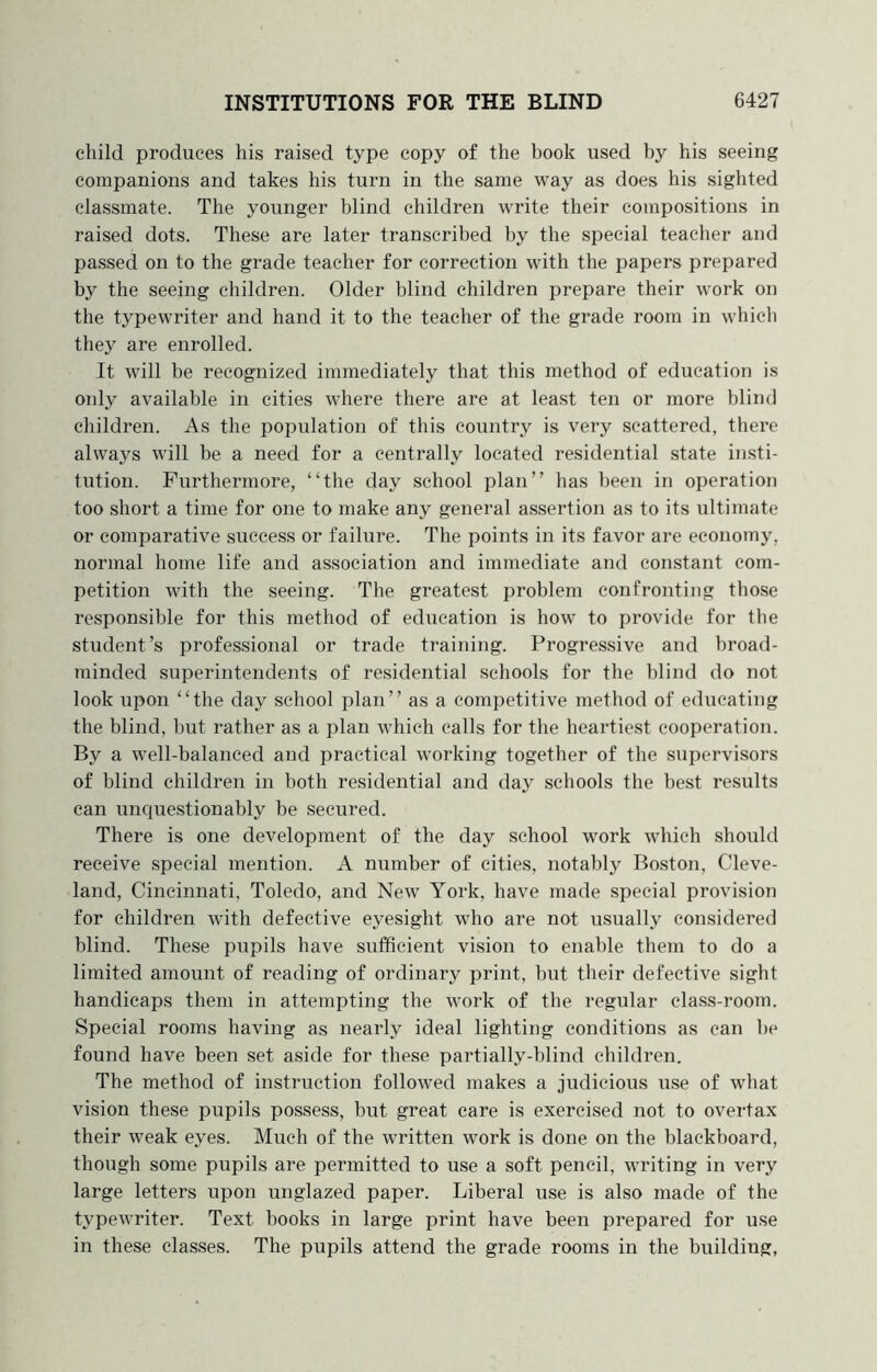 child produces his raised type copy of the book used by his seeing companions and takes his turn in the same way as does his sighted classmate. The younger blind children write their compositions in raised dots. These are later transcribed by the special teacher and passed on to the grade teacher for correction with the papers prepared by the seeing children. Older blind children prepare their work on the typewriter and hand it to the teacher of the grade room in which they are enrolled. It will be recognized immediately that this method of education is only available in cities where there are at least ten or more blind children. As the population of this country is very scattered, there always will be a need for a centrally located residential state insti- tution. Furthermore, “the day school plan” has been in operation too short a time for one to make any general assertion as to its ultimate or comparative success or faihare. The points in its favor are economy, normal home life and association and immediate and constant com- petition with the seeing. The greatest problem confronting those responsible for this method of education is how to provide for the student’s professional or trade training. Progressive and broad- minded superintendents of residential schools for the blind do not look upon “the day school plan” as a competitive method of educating the blind, but rather as a plan which calls for the heartiest cooperation. By a well-balanced and practical working together of the supervisors of blind children in both residential and day schools the best results can unquestionably be secured. There is one development of the day school work which should receive special mention. A number of cities, notably Boston, Cleve- land, Cincinnati, Toledo, and New York, have made special provision for children with defective eyesight who are not usually considered blind. These pupils have sufficient vision to enable them to do a limited amount of reading of ordinary print, but their defective sight handicaps them in attempting the work of the regular class-room. Special rooms having as nearly ideal lighting conditions as can be found have been set aside for these partially-blind children. The method of instruction followed makes a judicious use of what vision these pupils possess, but great care is exercised not to overtax their weak eyes. Much of the written work is done on the blackboard, though some pupils are permitted to use a soft pencil, writing in very large letters upon unglazed paper. Liberal use is also made of the typewriter. Text books in large print have been prepared for use in these classes. The pupils attend the grade rooms in the building.