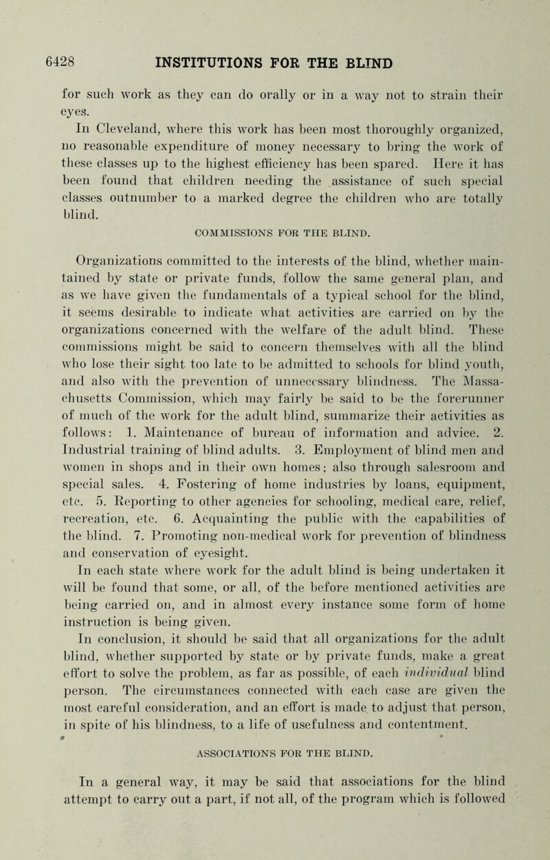 for such work as they can do orally or in a way not to strain their eyes. In Cleveland, where this work has been most thoroughly organized, no reasonable expenditure of money necessary to bring the work of these classes up to the highest efficiency has been spared. Here it has been found that children needing the assistance of such special classes outnuml)er to a marked degree the children who are totally blind. COMMISSIONS FOR THE BLIND. Organizations committed to the interests of the blind, whether main- tained by state or private funds, follow the same general plan, and as we have given the fundamentals of a typical school for the blind, it seems desirable to indicate what activities are carried on by the organizations concerned with the welfare of the adult blind. These commissions might be said to eoucern themselves with all the blind who lose their sight too late to be admitted to schools for blind youth, and also with the prevention of unnecessary blindness. The IMassa- chusetts Commission, which may fairly be said to be the forerunner of much of the work for the adult blind, summarize their activities as follows: 1. Maintenance of bureau of information and advice. 2. Industrial training of blind adults. 3. Employment of blind men and women in shops and in their own homes; also through salesroom and special sales. 4. Fostering of home industries by loans, equipment, etc. 5. Reporting to other agencies for schooling, medical care, relief, recreation, etc. 6. Accpiainting the public with the capabilities of the blind. 7. Promoting non-medical work for prevention of blindness and conservation of eyesight. In each state where work for the adult blind is being undertaken it will he found that some, or all, of the before mentioned activities are being carried on, and in almost every instance some form of home instruction is being given. In conclusion, it should be said that all organizations for the adult blind, whether supported by state or by private funds, make a great effort to solve the problem, as far as po.ssible, of each itidiviclKal blind person. The circumstances connected with each case are given the most careful consideration, and an etfort is made to adjust that person, in spite of his blindness, to a life of usefulness and contentment. • • ASSOCIATIONS FOR THE BLIND. In a general way, it may be said that associations for the blind attempt to carry out a part, if not all, of the program which is followed