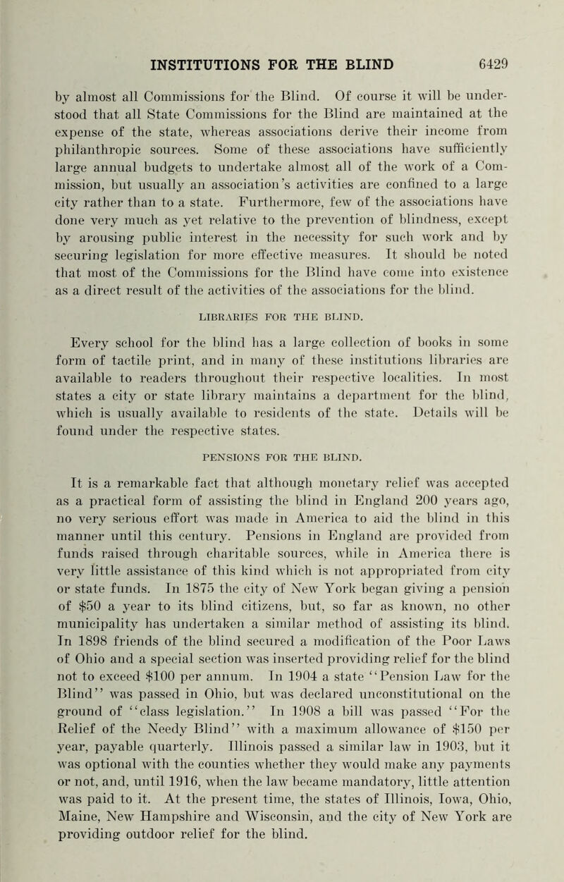 by almost all Commissions for the Blind. Of course it will be under- stood that all State Commissions for the Blind are maintained at the expense of the state, whereas associations derive their income from philanthropic sources. Some of these associations have sufficiently large annual budgets to undertake almost all of the work of a Com- mission, but usually an association’s activities are confined to a large city rather than to a state. Furthermore, few of the associations have done very much as yet relative to the prevention of hlindness, except by arousing public interest in the necessity for such work and by securing legislation for more effective measures. It should he noted that most of the Commissions for the Blind have come into existence as a direct result of the activities of the associations for the l)lind. LIBRARIES FOR THE BLIND. Every school for the blind has a large collection of books in some form of tactile print, and in many of these institutions libraries are available to readers throughout their respective localities. In most states a city or state library maintains a department for the blind, which is usually availahle to residents of the state. Details will he found under the respective states. PENSIONS FOR THE BLIND. It is a remarkable fact that although monetary relief was accepted as a practical form of assisting the blind in England 200 years ago, no very serious effort was made in America to aid the blind in this manner until this century. Pensions in England are provided from funds raised through charitable sources, while in America there is very little assistance of this kind which is not appropriated from city or state funds. In 1875 the city of New York began giving a pension of $50 a year to its blind citizens, but, so far as known, no other municipality has undertaken a similar method of assisting its blind. In 1898 friends of the blind secured a modification of the Poor Laws of Ohio and a special section was inserted providing relief for the blind not to exceed $100 per annum. In 1904 a state “Pension Law for the Blind” was passed in Ohio, but was declared unconstitutional on the ground of “class legislation.” In 1908 a hill was passed “For the Relief of the Needy Blind” with a maximum allowance of $150 per year, payable quarterly. Illinois passed a similar law in 1903, but it was optional with the counties whether they would make any payments or not, and, until 1916, when the law became mandatory, little attention was paid to it. At the present time, the states of Illinois, Iowa, Ohio, Maine, New Hampshire and Wisconsin, and the city of New York are providing outdoor relief for the blind.