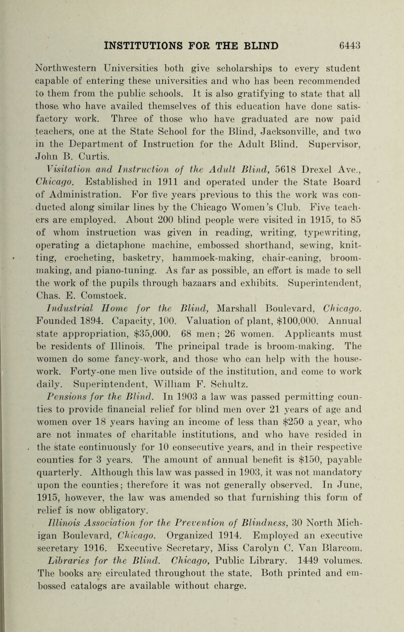 Northwestern Universities both give scholarships to every student capable of entering these universities and who has been recommended to them from the public schools. It is also gratifying to state that all those, who have availed themselves of this education have done satis- factory work. Three of those who have graduated are now paid teachers, one at the State School for the Blind, Jacksonville, and two in the Department of Instruction for the Adult Blind. Supervisor, John B. Curtis. Visitation and Instruction of the Adult Blind, 5618 Drexel Ave., Chicago. Established in 1911 and operated under the State Board of Administration. For five years previous to this the work was con- ducted along similar lines by the Chicago Women’s Club. Five teach- ers are employed. About 200 blind people were visited in 1915, to 85 of whom instruction was given in reading, writing, typewriting, operating a dictaphone machine, embossed shorthand, sewing, knit- ting, crocheting, basketry, hammock-making, chair-caning, broom- making, and piano-tuning. As far as possible, an effort is made to sell the work of the pupils through bazaars and exhibits. Superintendent, Chas. E. Comstock. Industrial Home for the Blind, Marshall Boulevard, Chicago. Founded 1894. Capacity, 100. Valuation of plant, slil00,000. Annual state appropriation, ili35,000. 68 men; 26 women. Applicants must be residents of Illinois. The principal trade is broom-making. The women do some fancy-work, and those who can help with the house- work. Forty-one men live outside of the institution, and come to work daily. Superintendent, William F. Schultz. Pensions for the Blind. In 1903 a law was passed permitting coun- ties to provide financial relief for blind men over 21 years of age and women over 18 years having an income of less than $250 a year, who are not inmates of charitable institutions, and who have resided in the state continuously for 10 consecutive years, and in their respective counties for 3 years. The amount of annual benefit is $150, payable quarterly. Although this law was passed in 1903, it was not mandatory upon the counties; therefore it was not generally observed. In June, 1915, however, the law was amended so that furnishing this form of relief is now obligatory. Illinois Association for the Prevention of Blindness, 30 North Mich- igan Boulevard, Chicago. Organized 1914. Employed an executive secretary 1916. Executive Secretary, Miss Carolyn C. Van Blarcom. Libraries for the Blind. Chicago, Public Library. 1449 volumes. The books are circulated throughout the state. Both printed and em- bossed catalogs are available without charge.