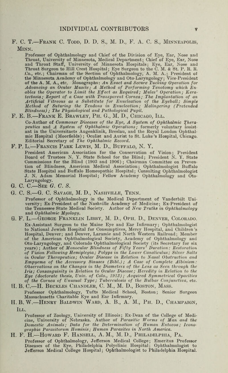 F. C. T.—Frank C. Todd, D. D. S., M. D., F. A. C. S., Minneapolis, Minn. Professor of Ophthalmology and Chief of the Division of Eye, Ear, Nose and Throat, University of Minnesota, Medical Department; Chief of Eye, Ear, Nose and Throat Staff, University of Minnesota Hospitals; Eye, Ear, Nose and Throat Surgeon to Hill Crest Hospital; Eye Surgeon to the C. M. & St. P. R. K. Co., etc.; Chairman of the Section of Ophthalmology, A. M. A.; President ot the Minnesota Academy of Ophthalmology and Oto-Laryngology; Vice-President of the A. M. A., etc. Monographs: An Exact and Secure Tucking Operation for Advancing an Ocular Muscle; A Method of Performing Tenotomy which En- ables the Operator to Limit the Effect as Bequired; Mules’ Operation; Kera- tectasia; Eeport of a Case with Transparent Cornea; The Implantation of an Artificial Vitreous as a Substitute for Enucleation of the Eyeball; Simple Method of Suturing the Tendons in Enucleation; Malingering (Pretended Blindness) ; The Physiological arid Pathological Pupil. F. E. B.—Frank E. Brawley, Ph. G., M. D., Chicago, III. Co-Author of Commoner Diseases of the Eye, A System of Ophthalmic Thera- peutics and A System of Ophthalmic Operations; formerly voluntary assist- ant in the Universitaets Augenklinik, Breslau, and the Royal London Ophthal- mic Hospital (Moorfields); Oculist and Aurist to St. Luke’s Hospital, Chicago. Editorial Secretary of The Ophthalmic Eecord. F. P. L.—Francis Park Lewis, M. D., Buffalo, N. Y. President American Association for the Conservation of Vision; President Board of Trustees N. Y. State School for the Blind; President N. Y. State Commissions for the Blind (1903 and 1906); Chairman Committee on Preven- tion of Blindness, American Medical Association; Ophthalmologist Buffalo State Hospital and Buffalo Homeopathic Hospital; Consulting Ophthalmologist J. N. Adam Memorial Hospital; Fellow Academy Ophthalmology and Oto- Laryngology. G. C. C.—See G. C. S. G. C. S.—G. C. Savage, M. D., Nashville, Tenn. Professor of Ophthalmology in the Medical Department of Vanderbilt Uni- versity; Ex-President of the Nashville Academy of Medicine; Ex-President of the Tennessee State Medical Society. Author of New Truths in Ophthalmology and Ophthalmic Myology. G. F. L.—George Franklin Libby, M. D., Oph. D., Denver, Colorado. Ex-Assistant Surgeon to the Maine Eye and Ear Infirmary; Ophthalmologist to National Jewish Hospital for Consumptives, Mercy Hospital, and Children’s Hospital, Denver; and Denver, Laramie and North Western Railroad; Member of the American Ophthalmological Society, Academy of Ophthalmology and Oto-Laryngology, and Colorado Ophthalmological Society (its Secretary for six years); Author of Monocular Blindness of Fifty Years’ Duration: Eestoration of Vision Following Hemiplegia; Polyps in the Lower Canaliculus; Silver Salts in Ocular Therapeutics; Ocular Disease in Eelation to Nasal Obstruction and Empyema of the Accessory Sinuses (Bibl.); A Case of Complete Albinism: Observations on the Changes in the Diameters of the Lens as Seen through the Iris; Consanguinity in Eelation to Ocular Disease; Heredity in Eelation to the Eye (doctorate thesis, Vniv. of Colo., 1913); Acquired Symmetrical Opacities of the Cornea of Unusual Type; Tuberculosis of the Bulbar Conjunctiva, etc. B. C.—H. Beckles Chandler, C. M., M. D., Boston, Mass. Professor Ophthalmology, Tufts Medical School, Boston; Senior Surgeon Massachusetts Charitable Eye and Ear Infirmary. H. B. W.—Henry Baldwin Ward, A. B., A. M., Ph. D., Champaign, III. Professor of Zoology, University of Illinois; Ex-Dean of the College of Medi- cine, University of Nebraska. Author of Parasitic Worms of Man and the Domestic Animals; Data for the Determination of Human Entozoa; Icono- graphia Parasitorum Hominis; Human Parasites in North America. H. F. H.—Howard F. Hansell, A. M., M. D., Philadelphia, Pa. Professor of Ophthalmology, Jefferson Medical College; Emeritus Professor Diseases of the Eye, Philadelphia Polyclinic Hospital; Ophthalmologist to Jefferson Medical College Hospital; Ophthalmologist to Philadelphia Hospital.