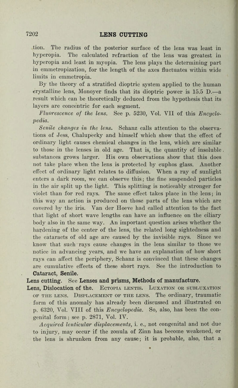 tiou. The radius of the posterior surface of the lens was least in hyperopia. The calculated refraction of the lens was greatest in hyperopia and least in myopia. The lens plays the determining part in emmetropization, for the length of the axes fluctuates within wide limits in emmetropia. By the theory of a stratified dioptric system applied to the human crystalline lens, Monoyer finds that its dioptric power is 15.5 D.—a result which can be theoretically deduced from the hypothesis that its layers are concentric for each segment. Fluorescence of the lens. See p. 5230, Vol. VII of this Encyclo- pedia. Senile changes in the lens. Schanz calls attention to the observa- tions of Jess, Chalupecky and himself which show that the effect of ordinary light causes chemical changes in the lens, which are similar to those in the lenses in old age. That is, the quantity of insoluble substances grows larger. His own observations show that this does not take place when the lens is protected by euphos glass. Another effect of ordinary light relates to diffusion. When a ray of sunlight enters a dark room, we can observe this; the fine suspended particles in the air split up the light. This splitting is noticeably stronger for violet than for red rays. The same effect takes place in the lens; in this way an action is produced on those parts of the lens which are covered by the iris. Van der Hoeve had called attention to the fact that light of short wave lengths can have an influence on the ciliary body also in the same way. An important question arises whether the hardening of the center of the lens, the related long sightedness and the cataracts of old age are caused by the invisible rays. Since we know that such rays cause changes in the lens similar to those we notice in advancing years, and we have an explanation of how short rays can affect the periphery, Schanz is convinced that these changes are cumulative effects of these short rays. See the introduction to Cataract, Senile. Lens cutting. See Lenses and prisms, Methods of manufacture. Lens, Dislocation of the. Ectopia lentis. Luxation or subluxation OP THE LENS. DISPLACEMENT OP THE LENS. The Ordinary, traumatic form of this anomaly has already been discussed and illustrated on p. 6320, Vol. VIII of this Encyclopedia. So, also, has been the con- genital form; see p. 2871, Vol. IV. Acquired lenticular displacements, i. e., not congenital and not due to injury, may occur if the zonula of Zinn has become weakened, or the lens is shrunken from any cause; it is probable, also, that a