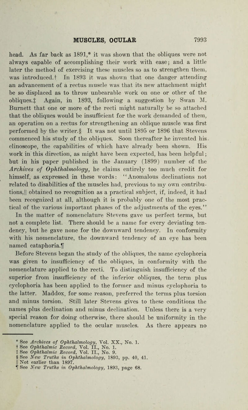 head. As far back as 1891,* * * § it was shown that the obliques were not always capable of accomplishing their work with ease; and a little later the method of exercising these muscles so as to strengthen them, was introduced, t In 1893 it was shown that one danger attending an advancement of a rectus muscle was that its new attachment might be so displaced as to throw unbearable work on one or other of the obliques.^ Again, in 1893, following a suggestion by Swan i\I. Burnett that one or more of the recti might naturally be so attached that the obliques would be insufficient for the work demanded of them, an operation on a rectus for strengthening an oblique muscle was first performed by the writer. § It was not until 1895 or 1896 that Stevens commenced his study of the obliques. Soon thereafter he invented his clinoscope, the capabilities of which have already been shown. Ilis work in this direction, as might have been expected, has been helpful; but in his paper published in the January (1899) number of the Archives of Ophthalmology, he claims entirely too much credit for himself, as expressed in these words; “Anomalous declinations not related to disabilities of the muscles had, previous to my own contribu- tions, || obtained no recognition as a practical subject, if, indeed, it had been recognized at all, although it is probably one of the most prac- tical of the various important phases of the adjustments of the eyes.” In the matter of nomenclature Stevens gave us perfect terms, but not a complete list. There should be a name for every deviating ten- dency, but he gave none for the downward tendency. In conformity with his nomenclature, the downward tendency of an eye has been named cataphoria.jf Before Stevens began the study of the obliques, the name cyclophoria was given to insufficiency of the obliques, in conformity with the nomenclature applied to the recti. To distinguish insufficiency of the superior from insufficiency of the inferior obliques, the term plus cyclophoria has been applied to the former and minus cyclophoria to the latter. Maddox, for some reason, preferred the terms plus torsion and minus torsion. Still later Stevens gives to these conditions the names plus declination and minus declination. Unless there is a very special reason for doing otherwise, there should be uniformity in the nomenclature applied to the ocular muscles. As there appears no * See Archives of Ophthalmology, Vol. XX., No. 1. t See Ophthalmic Becord, Vol. II., No. 1. t See Ophthalmic Becord, Vol. II., No. 9. § See New Truths m Ophthalmology, 1893, pp. 40, 41. II Not earlier than 1897. it See New Truths in Ophthalmology, 1893, page 68.